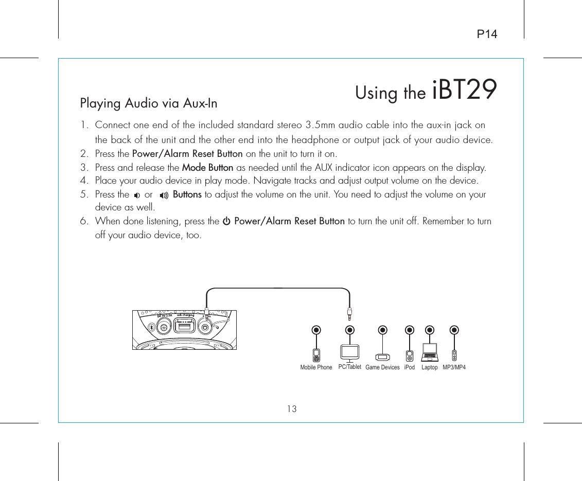 P1413Playing Audio via Aux-In1.  Connect one end of the included standard stereo 3.5mm audio cable into the aux-in jack on the back of the unit and the other end into the headphone or output jack of your audio device.  2.  Press the Power/Alarm Reset Button on the unit to turn it on.3.  Press and release the Mode Button as needed until the AUX indicator icon appears on the display.4.  Place your audio device in play mode. Navigate tracks and adjust output volume on the device.5.  Press the     or       Buttons to adjust the volume on the unit. You need to adjust the volume on your device as well.6.  When done listening, press the     Power/Alarm Reset Button to turn the unit off. Remember to turn off your audio device, too.Mobile Phone Game Devices iPod LaptopPC/Tablet MP3/MP4Using the iBT29
