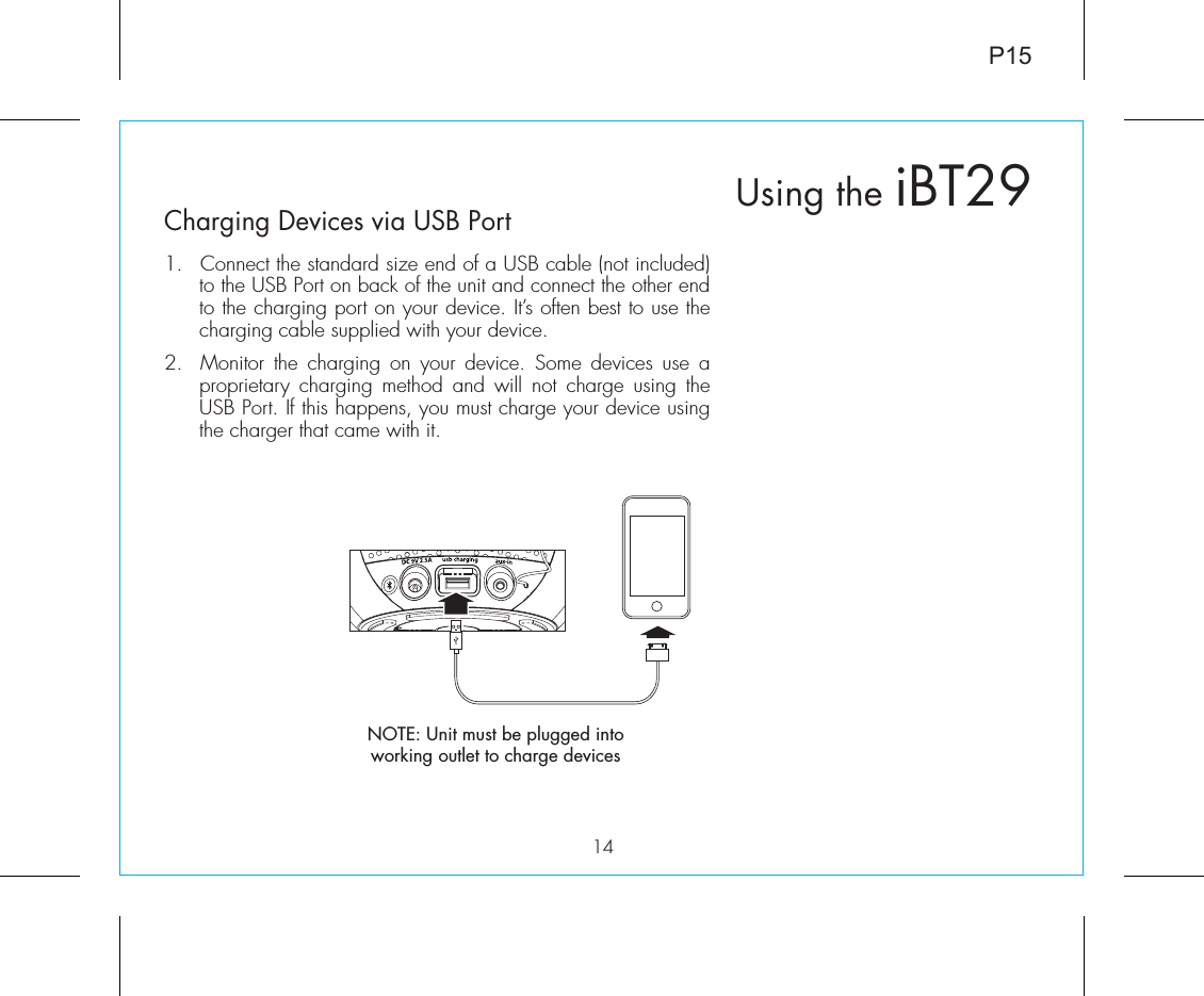 P1514Charging Devices via USB Port1.  Connect the standard size end of a USB cable (not included) to the USB Port on back of the unit and connect the other end to the charging port on your device. It’s often best to use the charging cable supplied with your device.2.  Monitor the charging on your device. Some devices use a proprietary charging method and will not charge using the USB Port. If this happens, you must charge your device using the charger that came with it. Using the iBT29NOTE: Unit must be plugged into working outlet to charge devices 