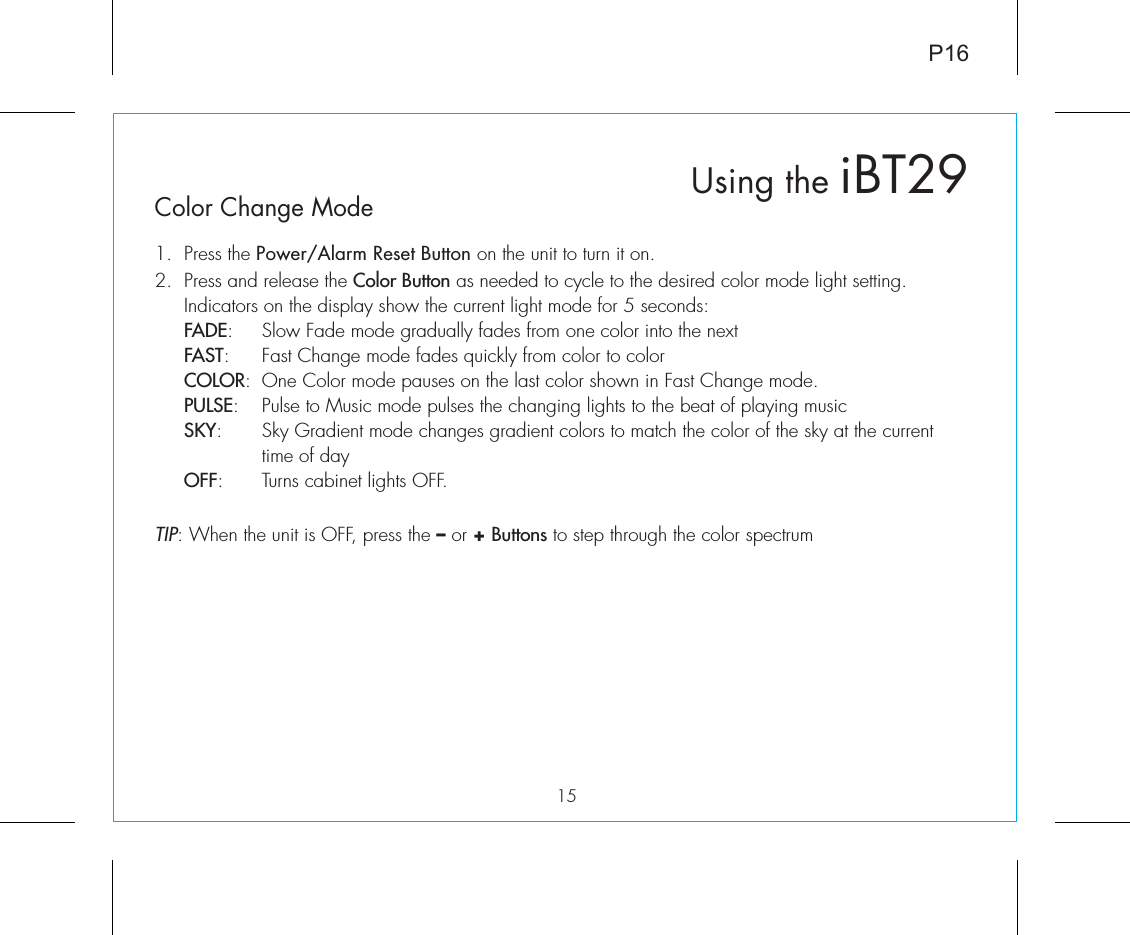 P1615Color Change Mode1.  Press the Power/Alarm Reset Button on the unit to turn it on.2.  Press and release the Color Button as needed to cycle to the desired color mode light setting. Indicators on the display show the current light mode for 5 seconds: FADE:  Slow Fade mode gradually fades from one color into the next FAST:  Fast Change mode fades quickly from color to color COLOR:  One Color mode pauses on the last color shown in Fast Change mode. PULSE:  Pulse to Music mode pulses the changing lights to the beat of playing music SKY:  Sky Gradient mode changes gradient colors to match the color of the sky at the current    time of day OFF:  Turns cabinet lights OFF.TIP: When the unit is OFF, press the – or + Buttons to step through the color spectrum Using the iBT29