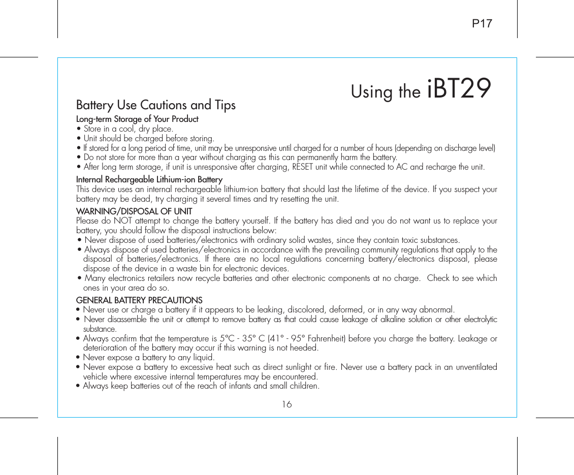 P1716Using the iBT29Battery Use Cautions and TipsLong-term Storage of Your Product• Store in a cool, dry place.• Unit should be charged before storing.• If stored for a long period of time, unit may be unresponsive until charged for a number of hours (depending on discharge level)• Do not store for more than a year without charging as this can permanently harm the battery.• After long term storage, if unit is unresponsive after charging, RESET unit while connected to AC and recharge the unit.Internal Rechargeable Lithium-ion BatteryThis device uses an internal rechargeable lithium-ion battery that should last the lifetime of the device. If you suspect your battery may be dead, try charging it several times and try resetting the unit. WARNING/DISPOSAL OF UNITPlease do NOT attempt to change the battery yourself. If the battery has died and you do not want us to replace your battery, you should follow the disposal instructions below:• Never dispose of used batteries/electronics with ordinary solid wastes, since they contain toxic substances. • Always dispose of used batteries/electronics in accordance with the prevailing community regulations that apply to the disposal of batteries/electronics. If there are no local regulations concerning battery/electronics disposal, please dispose of the device in a waste bin for electronic devices.• Many electronics retailers now recycle batteries and other electronic components at no charge.  Check to see which ones in your area do so.GENERAL BATTERY PRECAUTIONS• Never use or charge a battery if it appears to be leaking, discolored, deformed, or in any way abnormal.• Never disassemble the unit or attempt to remove battery as that could cause leakage of alkaline solution or other electrolytic substance.• Always confirm that the temperature is 5°C - 35° C (41° - 95° Fahrenheit) before you charge the battery. Leakage or deterioration of the battery may occur if this warning is not heeded.• Never expose a battery to any liquid.• Never expose a battery to excessive heat such as direct sunlight or fire. Never use a battery pack in an unventilated vehicle where excessive internal temperatures may be encountered.• Always keep batteries out of the reach of infants and small children. 