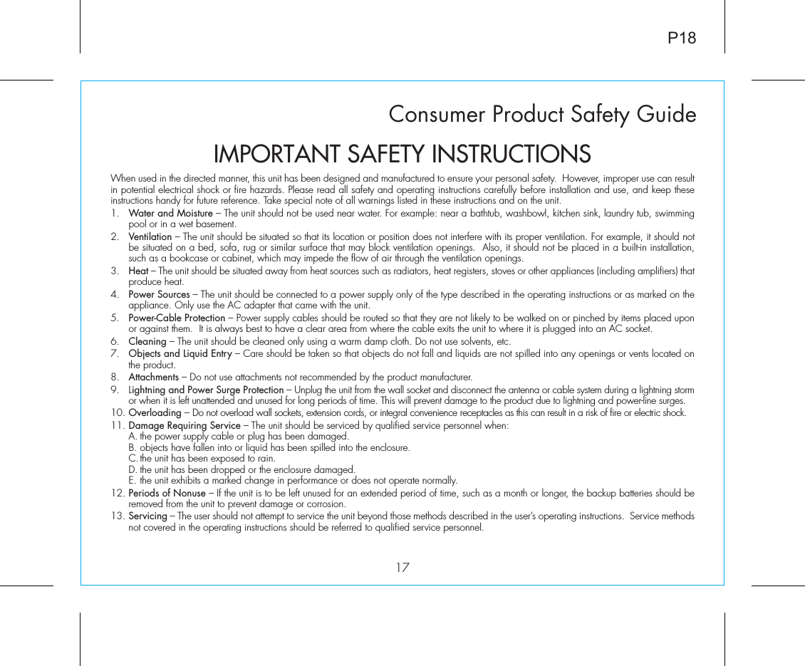 Consumer Product Safety Guide17When used in the directed manner, this unit has been designed and manufactured to ensure your personal safety.  However, improper use can result in potential electrical shock or fire hazards. Please read all safety and operating instructions carefully before installation and use, and keep these instructions handy for future reference. Take special note of all warnings listed in these instructions and on the unit. 1.   Water and Moisture – The unit should not be used near water. For example: near a bathtub, washbowl, kitchen sink, laundry tub, swimming pool or in a wet basement. 2.   Ventilation – The unit should be situated so that its location or position does not interfere with its proper ventilation. For example, it should not be situated on a bed, sofa, rug or similar surface that may block ventilation openings.  Also, it should not be placed in a built-in installation, such as a bookcase or cabinet, which may impede the flow of air through the ventilation openings.3.   Heat – The unit should be situated away from heat sources such as radiators, heat registers, stoves or other appliances (including amplifiers) that produce heat.4.   Power Sources – The unit should be connected to a power supply only of the type described in the operating instructions or as marked on the appliance. Only use the AC adapter that came with the unit.5.   Power-Cable Protection – Power supply cables should be routed so that they are not likely to be walked on or pinched by items placed upon or against them.  It is always best to have a clear area from where the cable exits the unit to where it is plugged into an AC socket.6.   Cleaning – The unit should be cleaned only using a warm damp cloth. Do not use solvents, etc.  7.   Objects and Liquid Entry – Care should be taken so that objects do not fall and liquids are not spilled into any openings or vents located on the product.8.   Attachments – Do not use attachments not recommended by the product manufacturer.9.   Lightning and Power Surge Protection – Unplug the unit from the wall socket and disconnect the antenna or cable system during a lightning storm or when it is left unattended and unused for long periods of time. This will prevent damage to the product due to lightning and power-line surges.10. Overloading – Do not overload wall sockets, extension cords, or integral convenience receptacles as this can result in a risk of fire or electric shock.11. Damage Requiring Service – The unit should be serviced by qualified service personnel when:  A. the power supply cable or plug has been damaged.  B. objects have fallen into or liquid has been spilled into the enclosure.  C. the unit has been exposed to rain.  D. the unit has been dropped or the enclosure damaged.  E. the unit exhibits a marked change in performance or does not operate normally.12. Periods of Nonuse – If the unit is to be left unused for an extended period of time, such as a month or longer, the backup batteries should be removed from the unit to prevent damage or corrosion.13. Servicing – The user should not attempt to service the unit beyond those methods described in the user’s operating instructions.  Service methods not covered in the operating instructions should be referred to qualified service personnel.P18IMPORTANT SAFETY INSTRUCTIONS