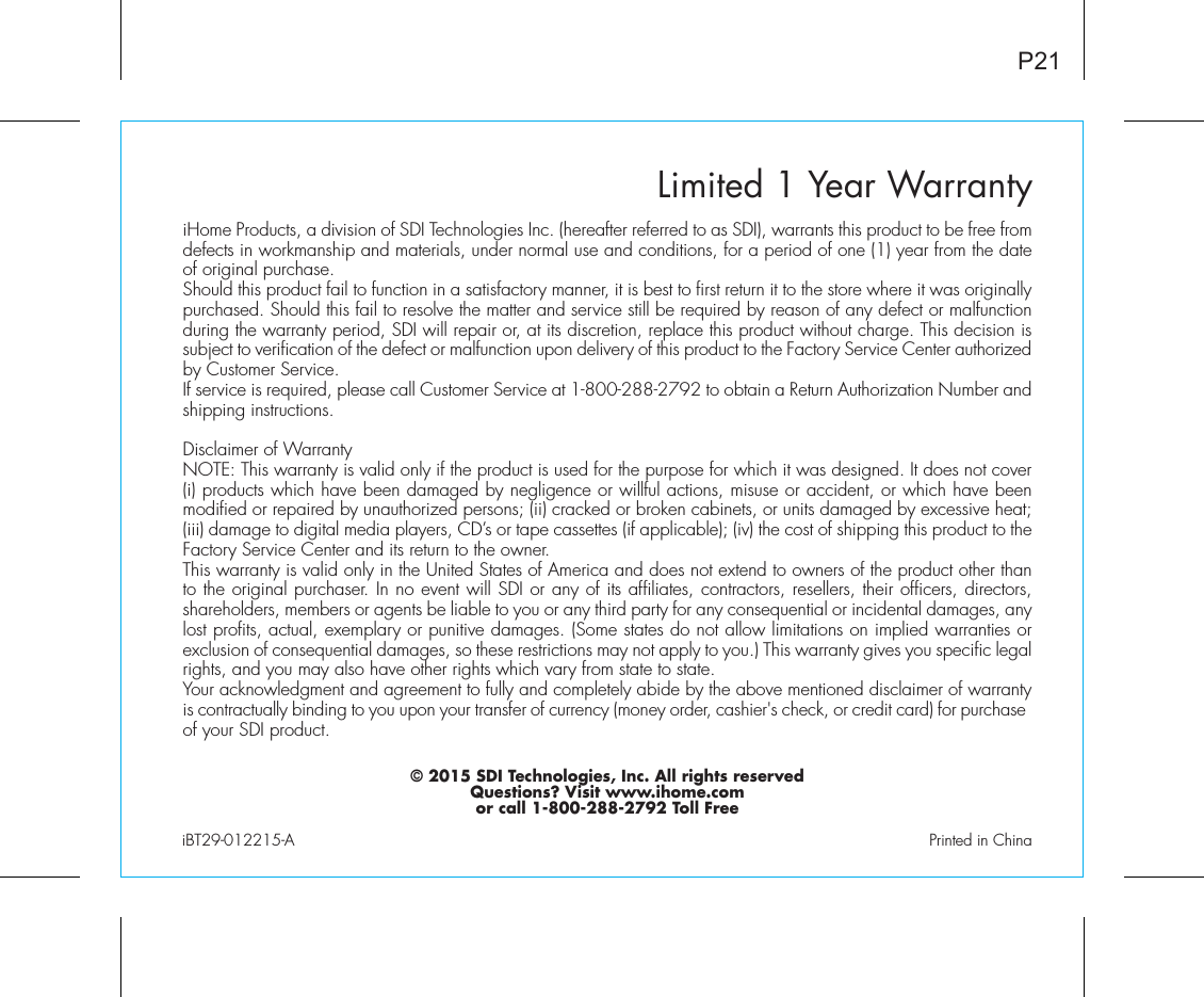 Limited 1 Year WarrantyiHome Products, a division of SDI Technologies Inc. (hereafter referred to as SDI), warrants this product to be free from defects in workmanship and materials, under normal use and conditions, for a period of one (1) year from the date of original purchase.Should this product fail to function in a satisfactory manner, it is best to first return it to the store where it was originally purchased. Should this fail to resolve the matter and service still be required by reason of any defect or malfunction during the warranty period, SDI will repair or, at its discretion, replace this product without charge. This decision is subject to verification of the defect or malfunction upon delivery of this product to the Factory Service Center authorized by Customer Service.If service is required, please call Customer Service at 1-800-288-2792 to obtain a Return Authorization Number and shipping instructions. Disclaimer of WarrantyNOTE: This warranty is valid only if the product is used for the purpose for which it was designed. It does not cover (i) products which have been damaged by negligence or willful actions, misuse or accident, or which have been modified or repaired by unauthorized persons; (ii) cracked or broken cabinets, or units damaged by excessive heat; (iii) damage to digital media players, CD’s or tape cassettes (if applicable); (iv) the cost of shipping this product to the Factory Service Center and its return to the owner.This warranty is valid only in the United States of America and does not extend to owners of the product other than to the original purchaser. In no event will SDI or any of its affiliates, contractors, resellers, their officers, directors, shareholders, members or agents be liable to you or any third party for any consequential or incidental damages, any lost profits, actual, exemplary or punitive damages. (Some states do not allow limitations on implied warranties or exclusion of consequential damages, so these restrictions may not apply to you.) This warranty gives you specific legal rights, and you may also have other rights which vary from state to state.Your acknowledgment and agreement to fully and completely abide by the above mentioned disclaimer of warranty is contractually binding to you upon your transfer of currency (money order, cashier&apos;s check, or credit card) for purchase of your SDI product.© 2015 SDI Technologies, Inc. All rights reservedQuestions? Visit www.ihome.comor call 1-800-288-2792 Toll FreeiBT29-012215-A                                                Printed in ChinaP21