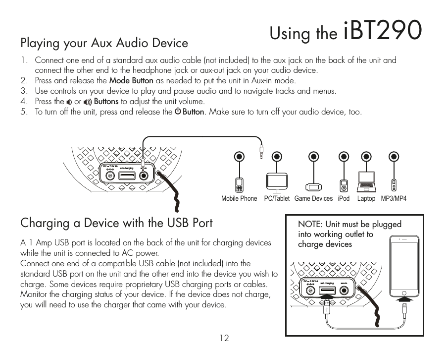 usb chargingaux-inDC      7.5V 2Ausb chargingaux-inDC      7.5V 2A12Playing your Aux Audio Device1.   Connect one end of a standard aux audio cable (not included) to the aux jack on the back of the unit and connect the other end to the headphone jack or aux-out jack on your audio device. 2.  Press and release the Mode Button as needed to put the unit in Aux-in mode. 3.  Use controls on your device to play and pause audio and to navigate tracks and menus.4.  Press the    or     Buttons to adjust the unit volume.5.  To turn off the unit, press and release the    Button. Make sure to turn off your audio device, too.Charging a Device with the USB PortA 1 Amp USB port is located on the back of the unit for charging devices while the unit is connected to AC power.  Connect one end of a compatible USB cable (not included) into the standard USB port on the unit and the other end into the device you wish to charge. Some devices require proprietary USB charging ports or cables. Monitor the charging status of your device. If the device does not charge, you will need to use the charger that came with your device.Using the iBT290NOTE: Unit must be plugged into working outlet to charge devices Mobile Phone Game Devices iPod LaptopPC/Tablet MP3/MP4