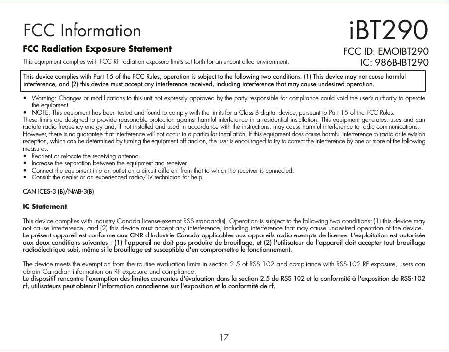 iBT29017FCC ID: EMOIBT290IC: 986B-IBT290FCC InformationThis device complies with Part 15 of the FCC Rules, operation is subject to the following two conditions: (1) This device may not cause harmful interference, and (2) this device must accept any interference received, including interference that may cause undesired operation.FCC Radiation Exposure StatementThis equipment complies with FCC RF radiation exposure limits set forth for an uncontrolled environment. •  Warning: Changes or modifications to this unit not expressly approved by the party responsible for compliance could void the user’s authority to operate the equipment.•  NOTE: This equipment has been tested and found to comply with the limits for a Class B digital device, pursuant to Part 15 of the FCC Rules.These limits are designed to provide reasonable protection against harmful interference in a residential installation. This equipment generates, uses and can radiate radio frequency energy and, if not installed and used in accordance with the instructions, may cause harmful interference to radio communications.However, there is no guarantee that interference will not occur in a particular installation. If this equipment does cause harmful interference to radio or television reception, which can be determined by turning the equipment off and on, the user is encouraged to try to correct the interference by one or more of the following measures:•  Reorient or relocate the receiving antenna.•  Increase the separation between the equipment and receiver.•  Connect the equipment into an outlet on a circuit different from that to which the receiver is connected.•  Consult the dealer or an experienced radio/TV technician for help.CAN ICES-3 (B)/NMB-3(B)IC Statement This device complies with Industry Canada license-exempt RSS standard(s). Operation is subject to the following two conditions: (1) this device may not cause interference, and (2) this device must accept any interference, including interference that may cause undesired operation of the device. Le présent appareil est conforme aux CNR d&apos;Industrie Canada applicables aux appareils radio exempts de license. L&apos;exploitation est autorisée aux deux conditions suivantes : (1) l&apos;appareil ne doit pas produire de brouillage, et (2) l&apos;utilisateur de l&apos;appareil doit accepter tout brouillage radioélectrique subi, même si le brouillage est susceptible d&apos;en compromettre le fonctionnement.The device meets the exemption from the routine evaluation limits in section 2.5 of RSS 102 and compliance with RSS-102 RF exposure, users can obtain Canadian information on RF exposure and compliance. Le dispositif rencontre l&apos;exemption des limites courantes d&apos;évaluation dans la section 2.5 de RSS 102 et la conformité à l&apos;exposition de RSS-102 rf, utilisateurs peut obtenir l&apos;information canadienne sur l&apos;exposition et la conformité de rf.