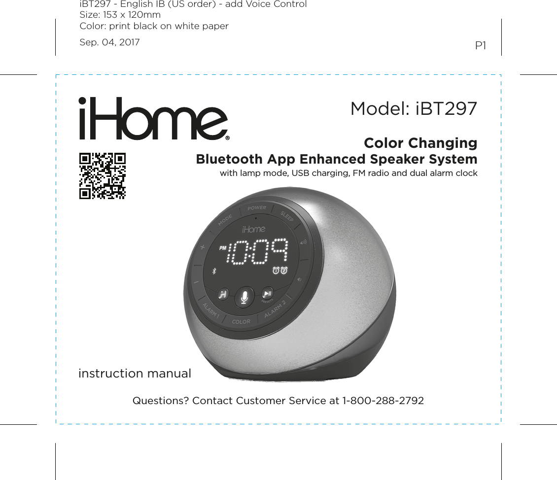 Model: iBT297instruction manualP1Color ChangingBluetooth App Enhanced Speaker Systemwith lamp mode, USB charging, FM radio and dual alarm clockQuestions? Contact Customer Service at 1-800-288-2792iBT297 - English IB (US order) - add Voice ControlSize: 153 x 120mmColor: print black on white paperSep. 04, 2017