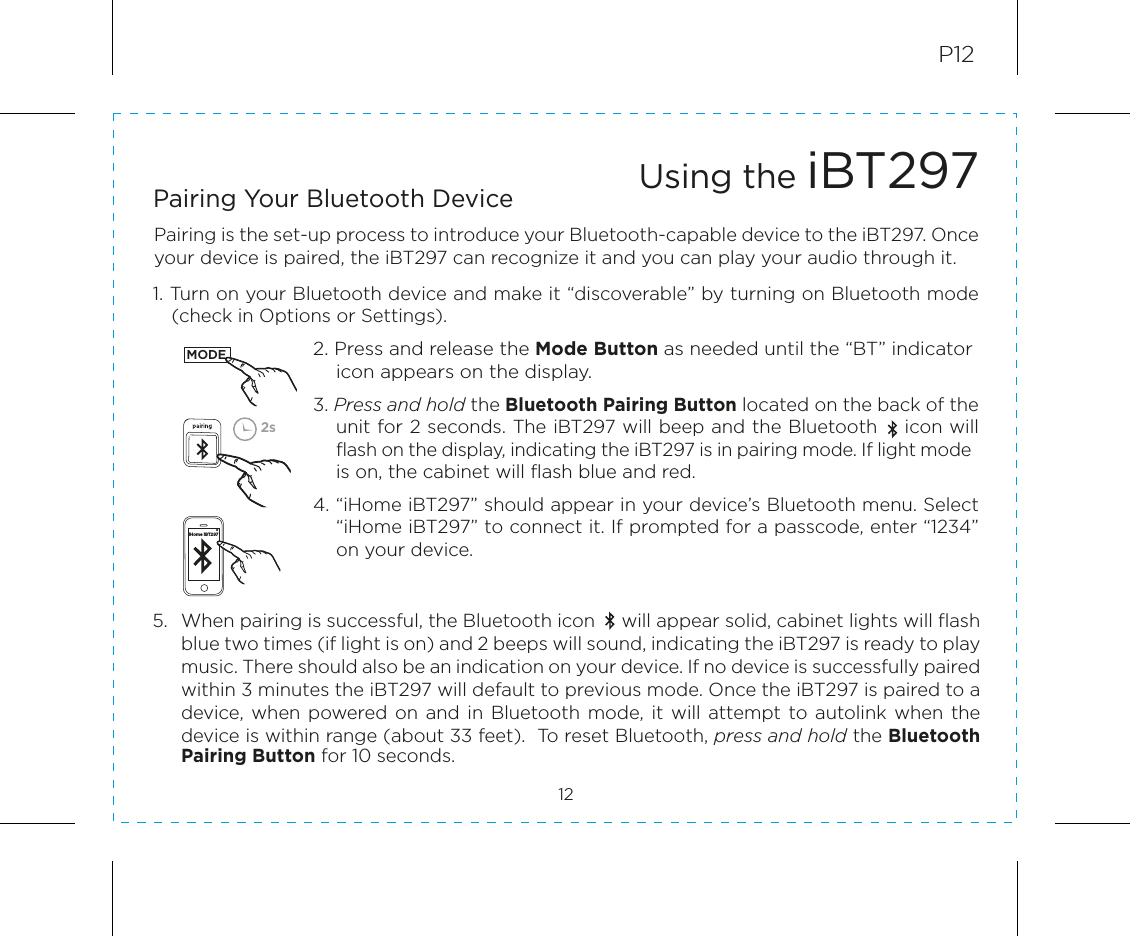 5.  When pairing is successful, the Bluetooth icon     will appear solid, cabinet lights will flash blue two times (if light is on) and 2 beeps will sound, indicating the iBT297 is ready to play music. There should also be an indication on your device. If no device is successfully paired within 3 minutes the iBT297 will default to previous mode. Once the iBT297 is paired to a device,  when  powered on and in  Bluetooth mode, it will attempt to  autolink  when  the device is within range (about 33 feet).  To reset Bluetooth, press and hold the Bluetooth Pairing Button for 10 seconds.P12Pairing is the set-up process to introduce your Bluetooth-capable device to the iBT297. Once your device is paired, the iBT297 can recognize it and you can play your audio through it.1. Turn on your Bluetooth device and make it “discoverable” by turning on Bluetooth mode    (check in Options or Settings).2. Press and release the Mode Button as needed until the “BT” indicator icon appears on the display. 3. Press and hold the Bluetooth Pairing Button located on the back of the unit for 2 seconds. The iBT297 will beep and the Bluetooth    icon will flash on the display, indicating the iBT297 is in pairing mode. If light mode is on, the cabinet will flash blue and red. 4. “iHome iBT297” should appear in your device’s Bluetooth menu. Select “iHome iBT297” to connect it. If prompted for a passcode, enter “1234” on your device.Using the iBT29712Pairing Your Bluetooth Device 2sMODEiHome iBT297
