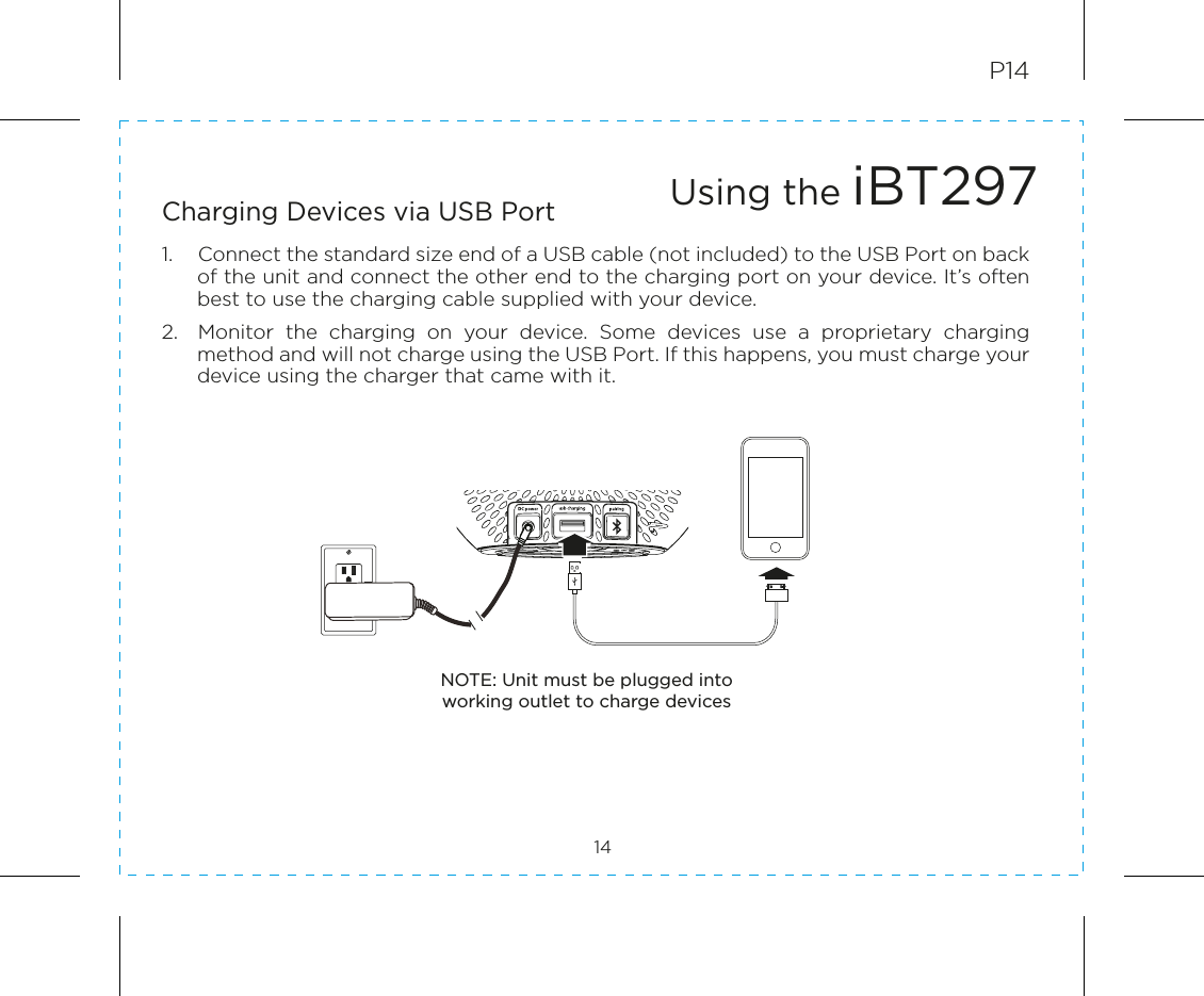 P1414Charging Devices via USB Port1.  Connect the standard size end of a USB cable (not included) to the USB Port on back of the unit and connect the other end to the charging port on your device. It’s often best to use the charging cable supplied with your device.2.  Monitor  the  charging  on  your  device.  Some  devices  use  a  proprietary  charging method and will not charge using the USB Port. If this happens, you must charge your device using the charger that came with it.Using the iBT297NOTE: Unit must be plugged into working outlet to charge devices RESETRESETTESTTEST