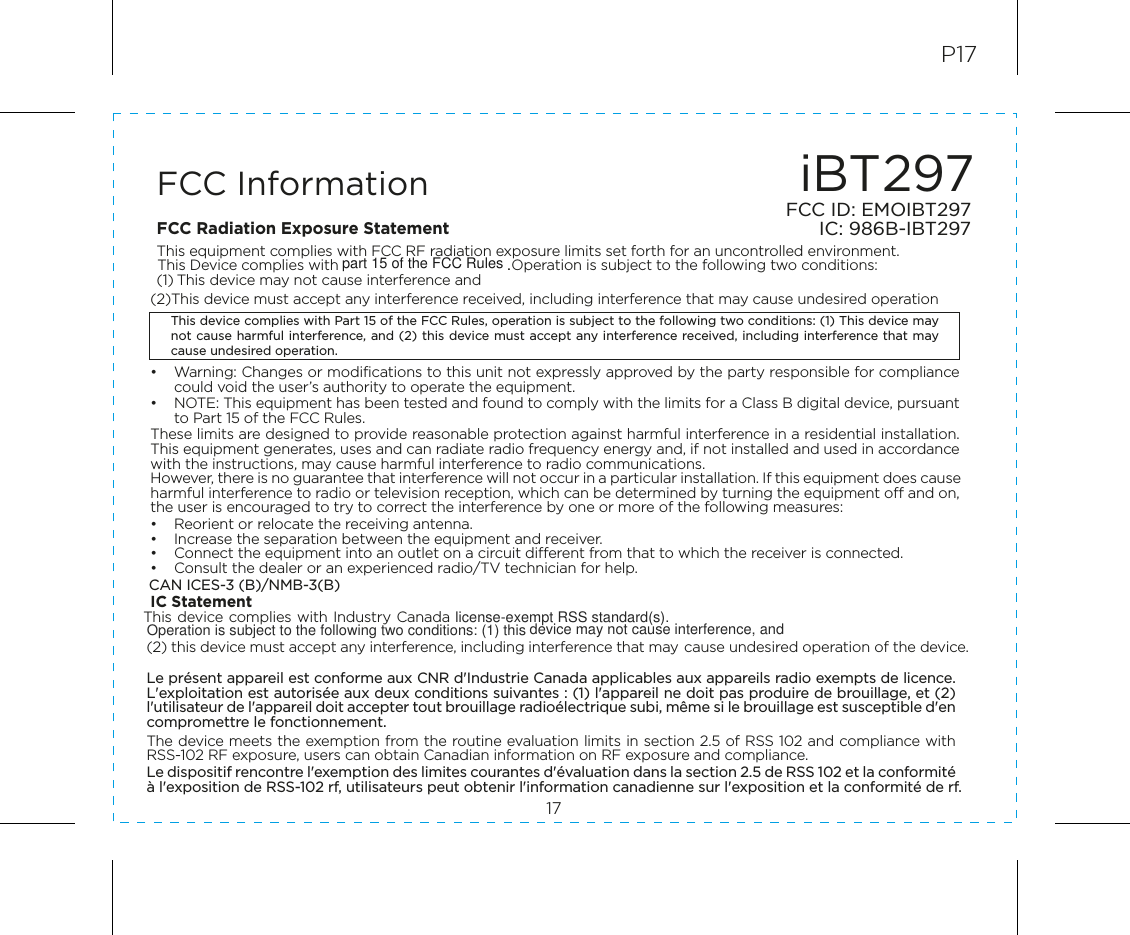 iBT297FCC ID: EMOIBT297IC: 986B-IBT297FCC Information17P17This device complies with Part 15 of the FCC Rules, operation is subject to the following two conditions: (1) This device may not cause harmful interference, and (2) this device must accept any interference received, including interference that may cause undesired operation.FCC Radiation Exposure StatementThis equipment complies with FCC RF radiation exposure limits set forth for an uncontrolled environment. This Device complies with                                        .. Operation is subject to the following two conditions: (1) This device may not cause interference and   (2)This device must accept any interference received, including interference that may cause undesired operation•  Warning: Changes or modifications to this unit not expressly approved by the party responsible for compliance could void the user’s authority to operate the equipment.•  NOTE: This equipment has been tested and found to comply with the limits for a Class B digital device, pursuant to Part 15 of the FCC Rules.These limits are designed to provide reasonable protection against harmful interference in a residential installation. This equipment generates, uses and can radiate radio frequency energy and, if not installed and used in accordance with the instructions, may cause harmful interference to radio communications.However, there is no guarantee that interference will not occur in a particular installation. If this equipment does cause harmful interference to radio or television reception, which can be determined by turning the equipment off and on, the user is encouraged to try to correct the interference by one or more of the following measures:•  Reorient or relocate the receiving antenna.•  Increase the separation between the equipment and receiver.•  Connect the equipment into an outlet on a circuit different from that to which the receiver is connected.•  Consult the dealer or an experienced radio/TV technician for help.CAN ICES-3 (B)/NMB-3(B)IC Statement This device complies with Industry Canada                       (2) this device must accept any interference, including interference that may cause undesired operation of the device. Le présent appareil est conforme aux CNR d&apos;Industrie Canada applicables aux appareils radio exempts de licence. L&apos;exploitation est autorisée aux deux conditions suivantes : (1) l&apos;appareil ne doit pas produire de brouillage, et (2) l&apos;utilisateur de l&apos;appareil doit accepter tout brouillage radioélectrique subi, même si le brouillage est susceptible d&apos;en compromettre le fonctionnement. The device meets the exemption from the routine evaluation limits in section 2.5 of RSS 102 and compliance with RSS-102 RF exposure, users can obtain Canadian information on RF exposure and compliance. Le dispositif rencontre l&apos;exemption des limites courantes d&apos;évaluation dans la section 2.5 de RSS 102 et la conformité à l&apos;exposition de RSS-102 rf, utilisateurs peut obtenir l&apos;information canadienne sur l&apos;exposition et la conformité de rf.part 15 of the FCC Ruleslicense-exempt RSS standard(s).Operation is subject to the following two conditions: (1) this device may not cause interference, and