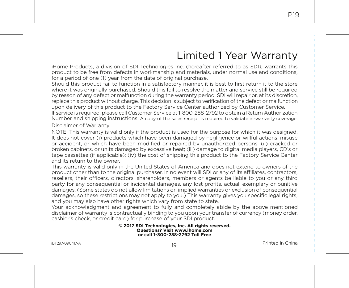 19P19Limited 1 Year WarrantyiHome Products, a division of SDI Technologies  Inc. (hereafter referred to as SDI),  warrants this product to be free from defects in workmanship and materials, under normal use and conditions, for a period of one (1) year from the date of original purchase.Should this product fail to function in a satisfactory manner, it is best to first return it to the store where it was originally purchased. Should this fail to resolve the matter and service still be required by reason of any defect or malfunction during the warranty period, SDI will repair or, at its discretion, replace this product without charge. This decision is subject to verification of the defect or malfunction upon delivery of this product to the Factory Service Center authorized by Customer Service.If service is required, please call Customer Service at 1-800-288-2792 to obtain a Return Authorization Number and shipping instructions. A copy of the sales receipt is required to validate in-warranty coverage.Disclaimer of WarrantyNOTE: This warranty is valid only if the product is used for the purpose for which it was designed. It does not cover (i) products which have been damaged by negligence or willful actions, misuse or  accident, or which have been modified or repaired  by unauthorized  persons;  (ii)  cracked  or broken cabinets, or units damaged by excessive heat; (iii) damage to digital media players, CD’s or tape cassettes (if applicable); (iv) the cost of shipping this product to the Factory Service Center and its return to the owner.This warranty is valid only in the United States of America and does not extend to owners of the product other than to the original purchaser. In no event will SDI or any of its affiliates, contractors, resellers, their officers,  directors, shareholders, members or  agents be  liable to you or any third party for any consequential or incidental damages, any lost profits, actual, exemplary or punitive damages. (Some states do not allow limitations on implied warranties or exclusion of consequential damages, so these restrictions may not apply to you.) This warranty gives you specific legal rights, and you may also have other rights which vary from state to state.Your  acknowledgment  and  agreement  to  fully  and  completely  abide  by  the  above  mentioned disclaimer of warranty is contractually binding to you upon your transfer of currency (money order, cashier&apos;s check, or credit card) for purchase of your SDI product.© 2017 SDI Technologies, Inc. All rights reserved.Questions? Visit www.ihome.comor call 1-800-288-2792 Toll FreeiBT297-090417-A                                                Printed in China