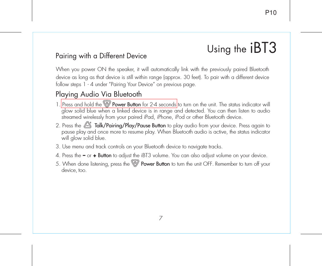 7iBT3Using theP10Playing Audio Via Bluetooth 1. Press and hold the       Power Button for 2-4 seconds to turn on the unit. The status indicator will glow solid blue when a linked device is in range and detected. You can then listen to audio streamed wirelessly from your paired iPad, iPhone, iPod or other Bluetooth device.2. Press the        Talk/Pairing/Play/Pause Button to play audio from your device. Press again to pause play and once more to resume play. When Bluetooth audio is active, the status indicator will glow solid blue.3. Use menu and track controls on your Bluetooth device to navigate tracks. 4. Press the – or + Button to adjust the iBT3 volume. You can also adjust volume on your device. 5. When done listening, press the       Power Button to turn the unit OFF. Remember to turn off your device, too.Pairing with a Different DeviceWhen you power ON the speaker, it will automatically link with the previously paired Bluetooth device as long as that device is still within range (approx. 30 feet). To pair with a different device follow steps 1 - 4 under ”Pairing Your Device” on previous page.