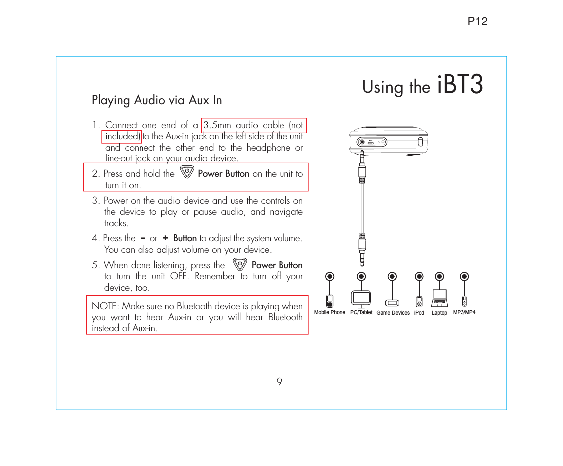 Playing Audio via Aux In1. Connect one end of a 3.5mm audio cable (not included) to the Aux-in jack on the left side of the unit and connect the other end to the headphone or line-out jack on your audio device.  2. Press and hold the        Power Button on the unit to turn it on.3. Power on the audio device and use the controls on the device to play or pause audio, and navigate tracks.4. Press the  –  or  +  Button to adjust the system volume. You can also adjust volume on your device. 5. When done listening, press the         Power Button to turn the unit OFF. Remember to turn off your device, too.NOTE: Make sure no Bluetooth device is playing when you want to hear Aux-in or you will hear Bluetooth instead of Aux-in.iBT3Using theMobile Phone Game Devices iPod LaptopPC/Tablet MP3/MP49P12