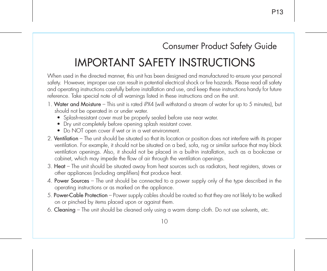 Consumer Product Safety Guide10When used in the directed manner, this unit has been designed and manufactured to ensure your personal safety.  However, improper use can result in potential electrical shock or fire hazards. Please read all safety and operating instructions carefully before installation and use, and keep these instructions handy for future reference. Take special note of all warnings listed in these instructions and on the unit. 1. Water and Moisture – This unit is rated iPX4 (will withstand a stream of water for up to 5 minutes), but should not be operated in or under water.   •  Splash-resistant cover must be properly sealed before use near water.   •  Dry unit completely before opening splash resistant cover.   •  Do NOT open cover if wet or in a wet environment.2. Ventilation – The unit should be situated so that its location or position does not interfere with its proper ventilation. For example, it should not be situated on a bed, sofa, rug or similar surface that may block ventilation openings. Also, it should not be placed in a built-in installation, such as a bookcase or cabinet, which may impede the flow of air through the ventilation openings.3. Heat – The unit should be situated away from heat sources such as radiators, heat registers, stoves or other appliances (including amplifiers) that produce heat.4. Power Sources – The unit should be connected to a power supply only of the type described in the operating instructions or as marked on the appliance.5. Power-Cable Protection – Power supply cables should be routed so that they are not likely to be walked on or pinched by items placed upon or against them. 6. Cleaning – The unit should be cleaned only using a warm damp cloth. Do not use solvents, etc.  IMPORTANT SAFETY INSTRUCTIONSP13