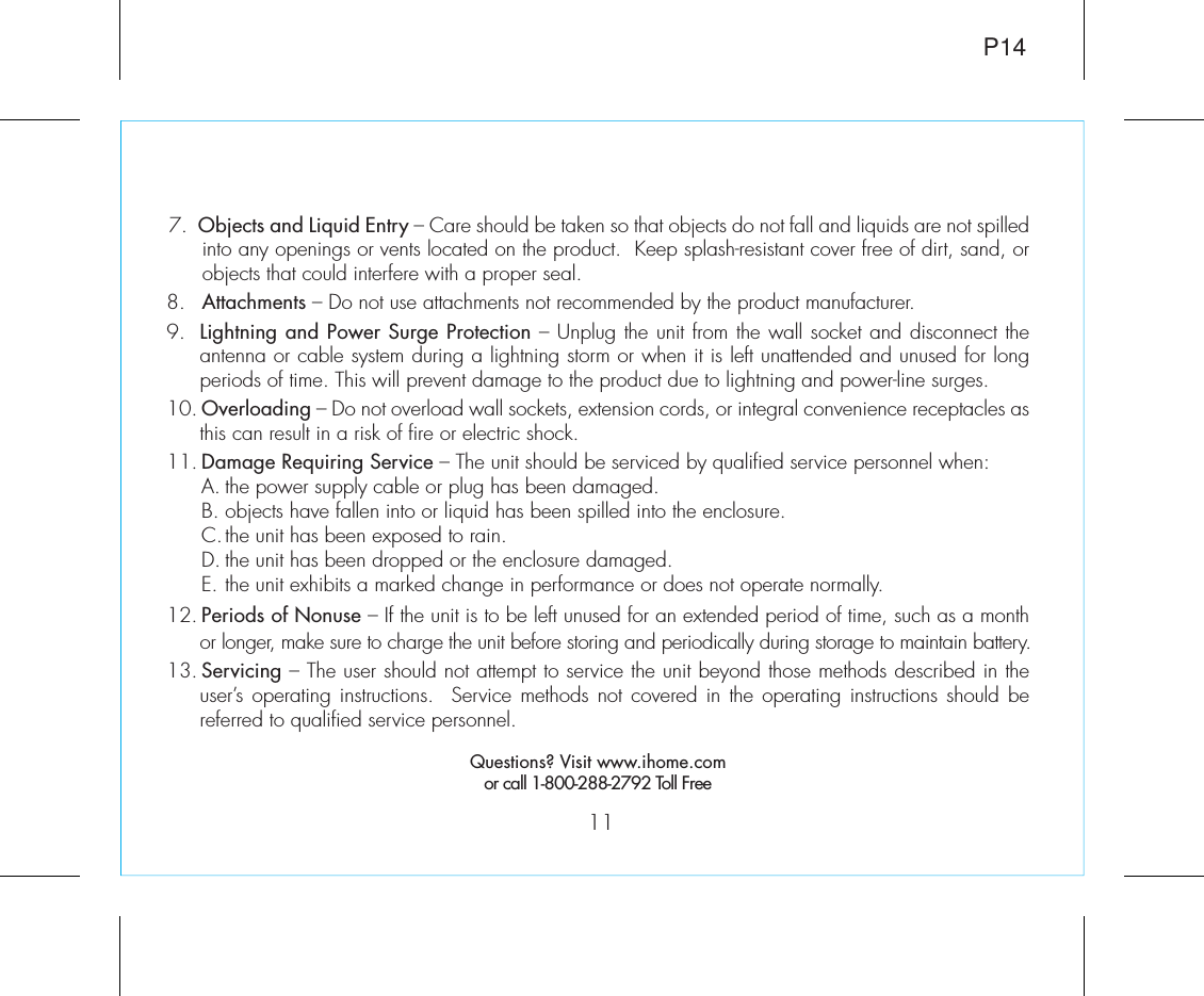 117.  Objects and Liquid Entry – Care should be taken so that objects do not fall and liquids are not spilled  into any openings or vents located on the product.  Keep splash-resistant cover free of dirt, sand, or objects that could interfere with a proper seal.8.   Attachments – Do not use attachments not recommended by the product manufacturer.9.  Lightning and Power Surge Protection – Unplug the unit from the wall socket and disconnect the antenna or cable system during a lightning storm or when it is left unattended and unused for long periods of time. This will prevent damage to the product due to lightning and power-line surges.10. Overloading – Do not overload wall sockets, extension cords, or integral convenience receptacles as this can result in a risk of fire or electric shock.11. Damage Requiring Service – The unit should be serviced by qualified service personnel when:  A. the power supply cable or plug has been damaged.  B. objects have fallen into or liquid has been spilled into the enclosure.  C. the unit has been exposed to rain.  D. the unit has been dropped or the enclosure damaged.  E. the unit exhibits a marked change in performance or does not operate normally.12. Periods of Nonuse – If the unit is to be left unused for an extended period of time, such as a month or longer, make sure to charge the unit before storing and periodically during storage to maintain battery.13. Servicing – The user should not attempt to service the unit beyond those methods described in the user’s operating instructions.  Service methods not covered in the operating instructions should be referred to qualified service personnel.Questions? Visit www.ihome.comor call 1-800-288-2792 Toll FreeP14