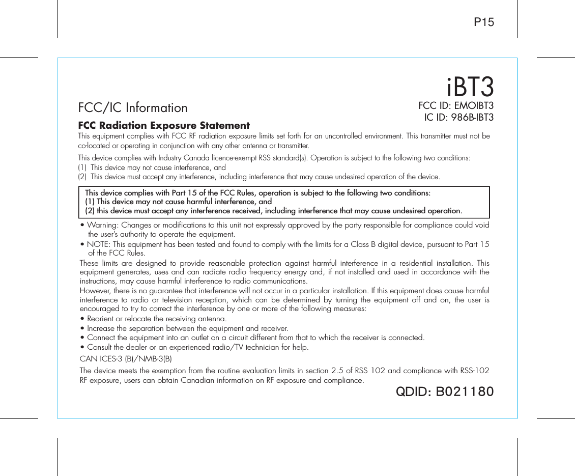 iBT3FCC/IC InformationP15FCC ID: EMOIBT3IC ID: 986B-IBT37*/* (• Warning: Changes or modifications to this unit not expressly approved by the party responsible for compliance could void the user’s authority to operate the equipment.• NOTE: This equipment has been tested and found to comply with the limits for a Class B digital device, pursuant to Part 15 of the FCC Rules.These limits are designed to provide reasonable protection against harmful interference in a residential installation. This equipment generates, uses and can radiate radio frequency energy and, if not installed and used in accordance with the instructions, may cause harmful interference to radio communications.However, there is no guarantee that interference will not occur in a particular installation. If this equipment does cause harmful interference to radio or television reception, which can be determined by turning the equipment off and on, the user is encouraged to try to correct the interference by one or more of the following measures:• Reorient or relocate the receiving antenna.• Increase the separation between the equipment and receiver.• Connect the equipment into an outlet on a circuit different from that to which the receiver is connected.• Consult the dealer or an experienced radio/TV technician for help.CAN ICES-3 (B)/NMB-3(B)The device meets the exemption from the routine evaluation limits in section 2.5 of RSS 102 and compliance with RSS-102 RF exposure, users can obtain Canadian information on RF exposure and compliance.This device complies with Part 15 of the FCC Rules, operation is subject to the following two conditions:(1) This device may not cause harmful interference, and(2) this device must accept any interference received, including interference that may cause undesired operation.FCC Radiation Exposure StatementThis equipment complies with FCC RF radiation exposure limits set forth for an uncontrolled environment. This transmitter must not be co-located or operating in conjunction with any other antenna or transmitter.This device complies with Industry Canada licence-exempt RSS standard(s). Operation is subject to the following two conditions:(1)  This device may not cause interference, and (2)  This device must accept any interference, including interference that may cause undesired operation of the device.