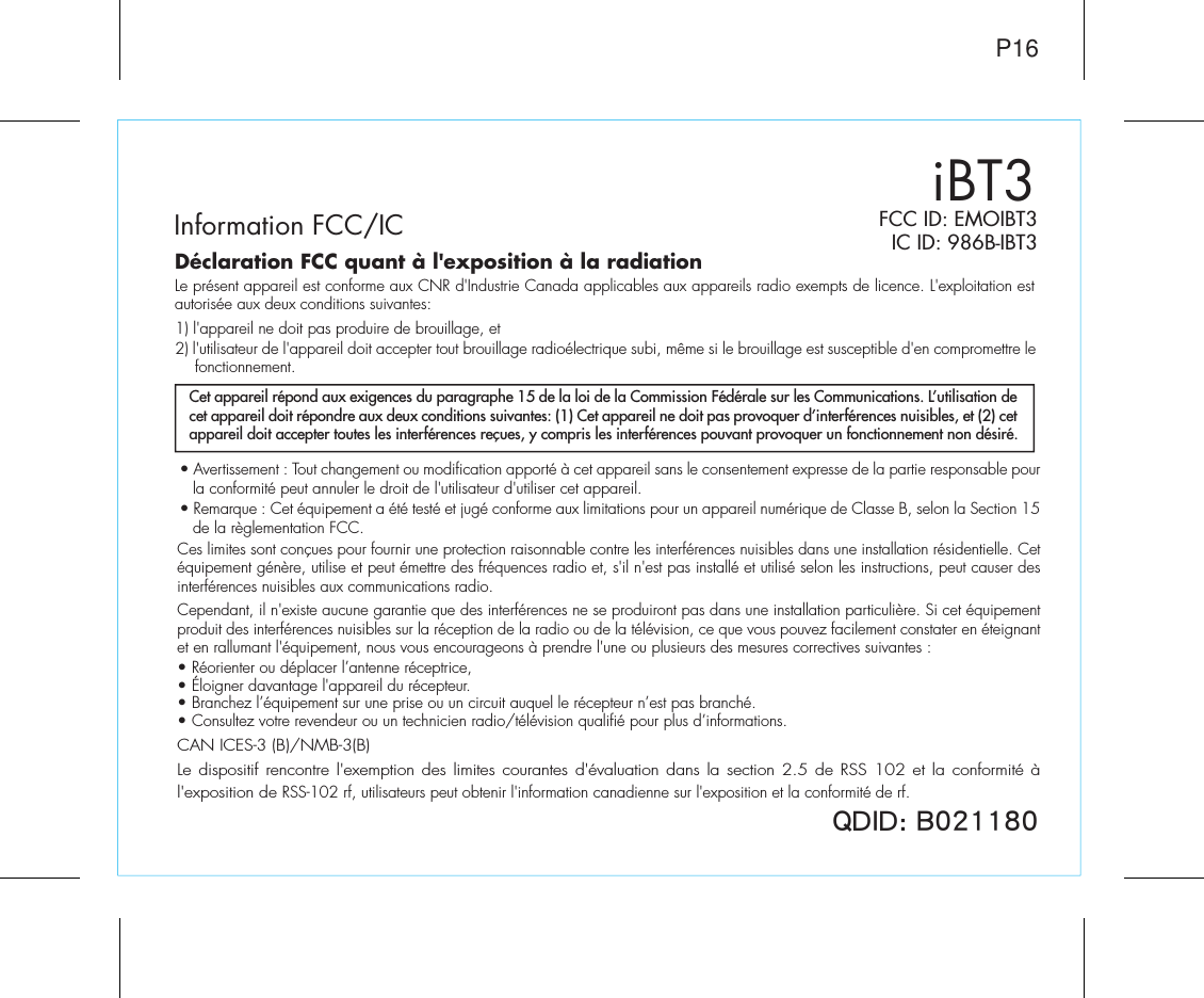 P167*/* (FCC ID: EMOIBT3IC ID: 986B-IBT3iBT3Information FCC/ICCet appareil répond aux exigences du paragraphe 15 de la loi de la Commission Fédérale sur les Communications. L’utilisation de cet appareil doit répondre aux deux conditions suivantes: (1) Cet appareil ne doit pas provoquer d’interférences nuisibles, et (2) cet appareil doit accepter toutes les interférences reçues, y compris les interférences pouvant provoquer un fonctionnement non désiré.Déclaration FCC quant à l&apos;exposition à la radiationLe présent appareil est conforme aux CNR d&apos;Industrie Canada applicables aux appareils radio exempts de licence. L&apos;exploitation est autorisée aux deux conditions suivantes:1) l&apos;appareil ne doit pas produire de brouillage, et 2) l&apos;utilisateur de l&apos;appareil doit accepter tout brouillage radioélectrique subi, même si le brouillage est susceptible d&apos;en compromettre le fonctionnement.• Avertissement : Tout changement ou modification apporté à cet appareil sans le consentement expresse de la partie responsable pour la conformité peut annuler le droit de l&apos;utilisateur d&apos;utiliser cet appareil.• Remarque : Cet équipement a été testé et jugé conforme aux limitations pour un appareil numérique de Classe B, selon la Section 15 de la règlementation FCC.Ces limites sont conçues pour fournir une protection raisonnable contre les interférences nuisibles dans une installation résidentielle. Cet équipement génère, utilise et peut émettre des fréquences radio et, s&apos;il n&apos;est pas installé et utilisé selon les instructions, peut causer des interférences nuisibles aux communications radio.Cependant, il n&apos;existe aucune garantie que des interférences ne se produiront pas dans une installation particulière. Si cet équipement produit des interférences nuisibles sur la réception de la radio ou de la télévision, ce que vous pouvez facilement constater en éteignant et en rallumant l&apos;équipement, nous vous encourageons à prendre l&apos;une ou plusieurs des mesures correctives suivantes :• Réorienter ou déplacer l’antenne réceptrice,• Éloigner davantage l&apos;appareil du récepteur.• Branchez l’équipement sur une prise ou un circuit auquel le récepteur n’est pas branché.• Consultez votre revendeur ou un technicien radio/télévision qualifié pour plus d’informations.CAN ICES-3 (B)/NMB-3(B)Le dispositif rencontre l&apos;exemption des limites courantes d&apos;évaluation dans la section 2.5 de RSS 102 et la conformité à l&apos;exposition de RSS-102 rf, utilisateurs peut obtenir l&apos;information canadienne sur l&apos;exposition et la conformité de rf.