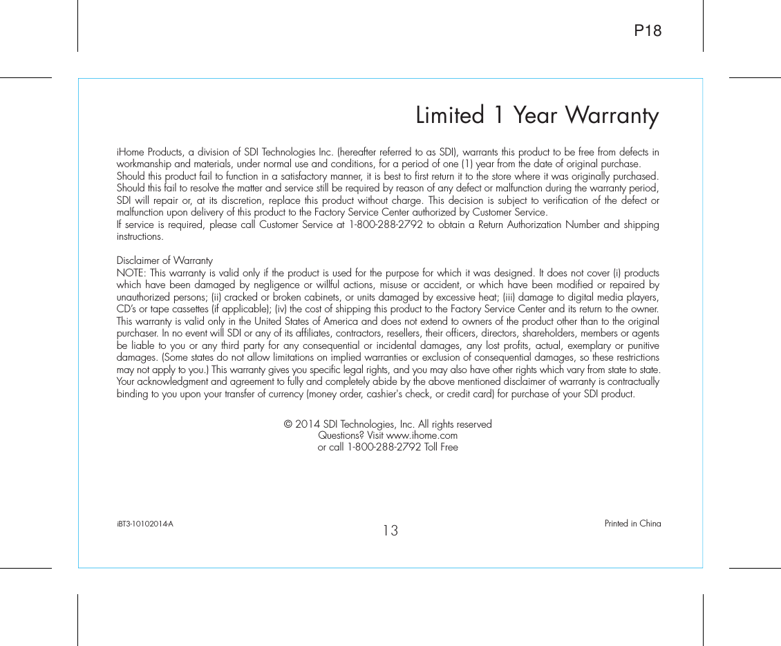 Limited 1 Year WarrantyiHome Products, a division of SDI Technologies Inc. (hereafter referred to as SDI), warrants this product to be free from defects in workmanship and materials, under normal use and conditions, for a period of one (1) year from the date of original purchase.Should this product fail to function in a satisfactory manner, it is best to first return it to the store where it was originally purchased. Should this fail to resolve the matter and service still be required by reason of any defect or malfunction during the warranty period, SDI will repair or, at its discretion, replace this product without charge. This decision is subject to verification of the defect or malfunction upon delivery of this product to the Factory Service Center authorized by Customer Service.If service is required, please call Customer Service at 1-800-288-2792 to obtain a Return Authorization Number and shipping instructions. Disclaimer of WarrantyNOTE: This warranty is valid only if the product is used for the purpose for which it was designed. It does not cover (i) products which have been damaged by negligence or willful actions, misuse or accident, or which have been modified or repaired by unauthorized persons; (ii) cracked or broken cabinets, or units damaged by excessive heat; (iii) damage to digital media players, CD’s or tape cassettes (if applicable); (iv) the cost of shipping this product to the Factory Service Center and its return to the owner.This warranty is valid only in the United States of America and does not extend to owners of the product other than to the original purchaser. In no event will SDI or any of its affiliates, contractors, resellers, their officers, directors, shareholders, members or agents be liable to you or any third party for any consequential or incidental damages, any lost profits, actual, exemplary or punitive damages. (Some states do not allow limitations on implied warranties or exclusion of consequential damages, so these restrictions may not apply to you.) This warranty gives you specific legal rights, and you may also have other rights which vary from state to state.Your acknowledgment and agreement to fully and completely abide by the above mentioned disclaimer of warranty is contractually binding to you upon your transfer of currency (money order, cashier&apos;s check, or credit card) for purchase of your SDI product.© 2014 SDI Technologies, Inc. All rights reservedQuestions? Visit www.ihome.comor call 1-800-288-2792 Toll FreeiBT3-10102014-A                                             Printed in ChinaP1813