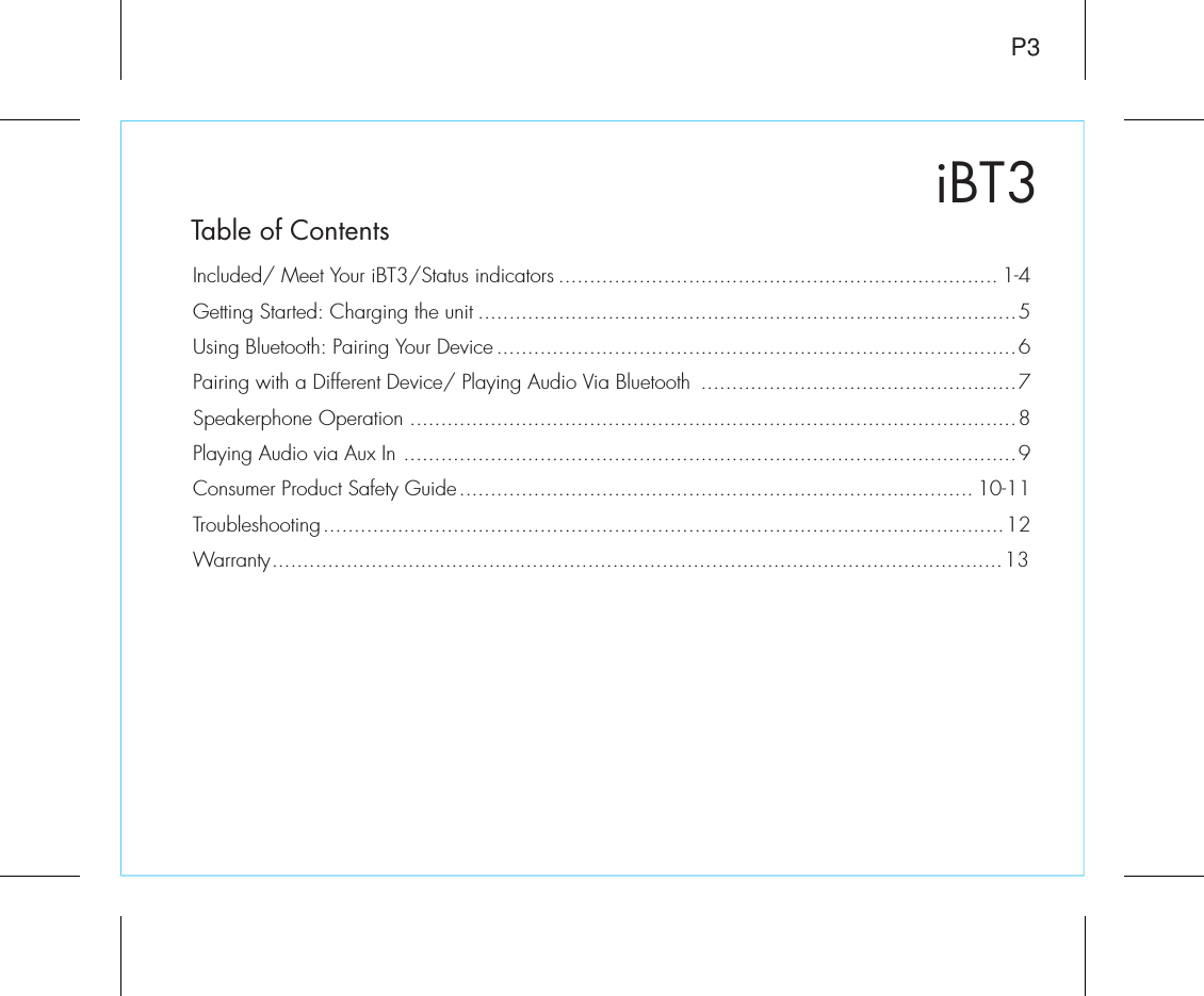 iBT3Table of ContentsP3Included/ Meet Your iBT3/Status indicators ....................................................................... 1-4Getting Started: Charging the unit .......................................................................................5Using Bluetooth: Pairing Your Device ....................................................................................6Pairing with a Different Device/ Playing Audio Via Bluetooth  ...................................................7Speakerphone Operation ..................................................................................................8Playing Audio via Aux In ...................................................................................................9Consumer Product Safety Guide................................................................................... 10-11Troubleshooting..............................................................................................................12Warranty......................................................................................................................13