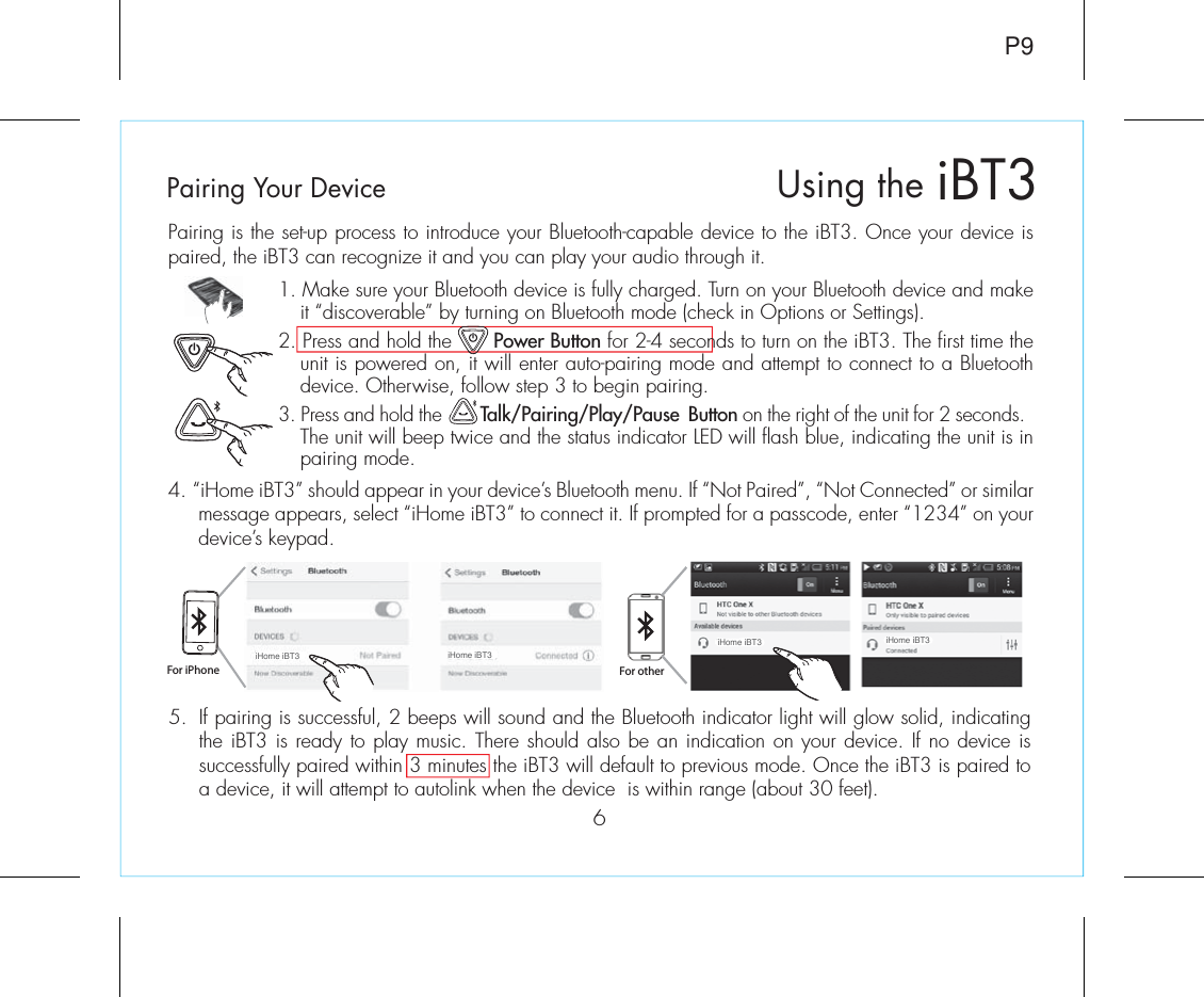 Pairing is the set-up process to introduce your Bluetooth-capable device to the iBT3. Once your device is paired, the iBT3 can recognize it and you can play your audio through it. 1. Make sure your Bluetooth device is fully charged. Turn on your Bluetooth device and make it “discoverable” by turning on Bluetooth mode (check in Options or Settings).2. Press and hold the       Power Button for 2-4 seconds to turn on the iBT3. The first time the unit is powered on, it will enter auto-pairing mode and attempt to connect to a Bluetooth device. Otherwise, follow step 3 to begin pairing. 3. Press and hold the        Talk/Pairing/Play/Pause  Button on the right of the unit for 2 seconds. The unit will beep twice and the status indicator LED will flash blue, indicating the unit is in pairing mode.4. “iHome iBT3” should appear in your device’s Bluetooth menu. If “Not Paired”, “Not Connected” or similar message appears, select “iHome iBT3” to connect it. If prompted for a passcode, enter “1234” on your device’s keypad.iBT3Using the6P9For iPhone For otheriHome iBT3 iHome iBT3iHome iBT3 iHome iBT35.  If pairing is successful, 2 beeps will sound and the Bluetooth indicator light will glow solid, indicating the iBT3 is ready to play music. There should also be an indication on your device. If no device is successfully paired within 3 minutes the iBT3 will default to previous mode. Once the iBT3 is paired to a device, it will attempt to autolink when the device  is within range (about 30 feet).Pairing Your Device  