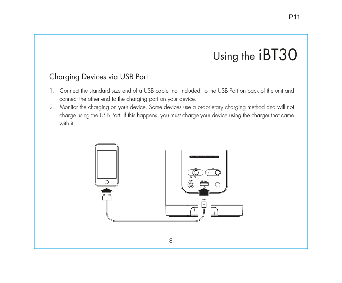 iBT30Using the8P11Charging Devices via USB Port1.  Connect the standard size end of a USB cable (not included) to the USB Port on back of the unit and connect the other end to the charging port on your device.2.  Monitor the charging on your device. Some devices use a proprietary charging method and will not charge using the USB Port. If this happens, you must charge your device using the charger that came with it. USB charge