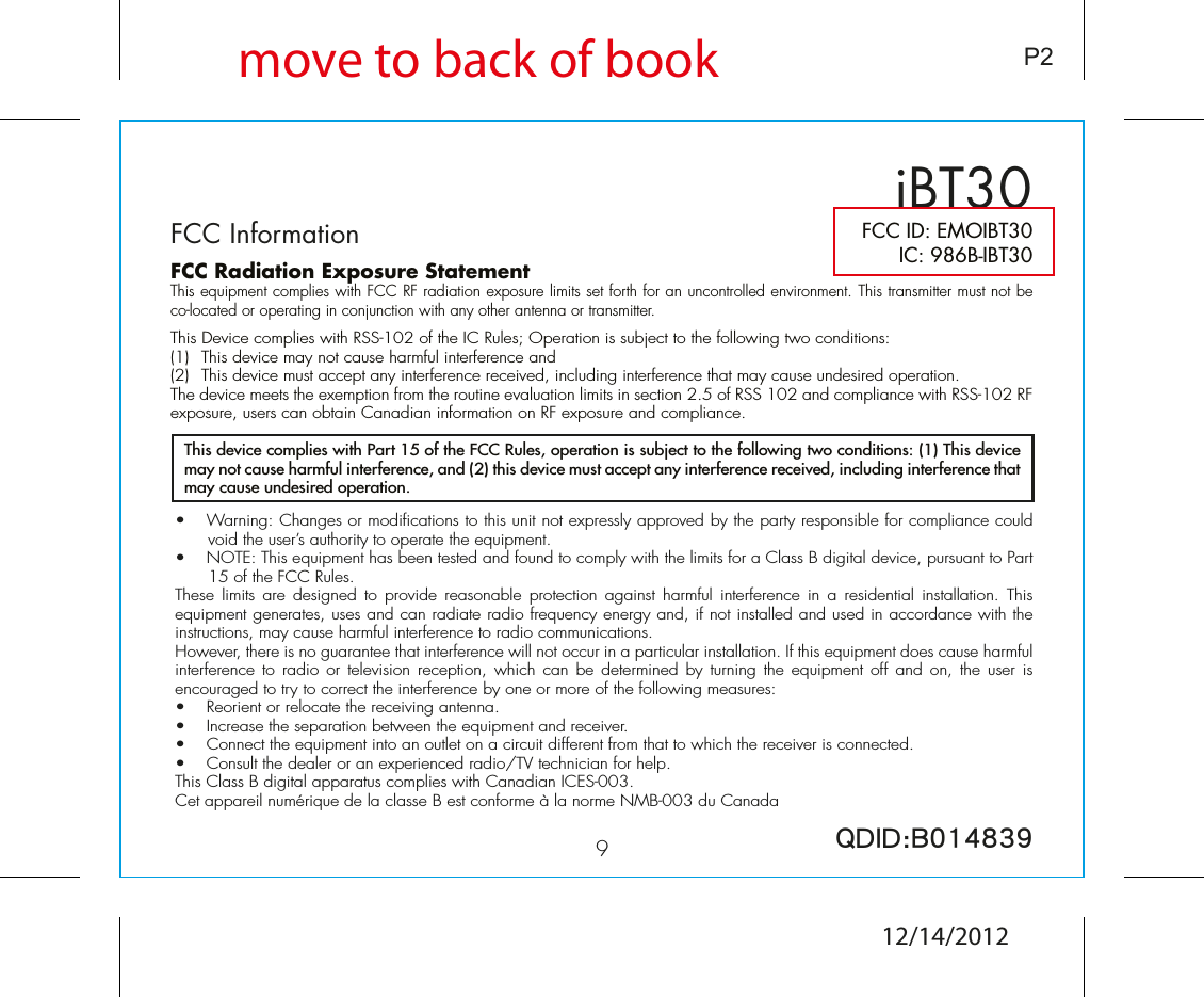 9iBT30FCC InformationP2FCC ID: EMOIBT30IC: 986B-IBT30QDID:B014839•  Warning: Changes or modifications to this unit not expressly approved by the party responsible for compliance could void the user’s authority to operate the equipment.•  NOTE: This equipment has been tested and found to comply with the limits for a Class B digital device, pursuant to Part 15 of the FCC Rules.These  limits are  designed  to  provide  reasonable  protection  against  harmful  interference  in  a  residential  installation. This equipment generates, uses and can radiate radio frequency energy and, if not installed and used in accordance with the instructions, may cause harmful interference to radio communications.However, there is no guarantee that interference will not occur in a particular installation. If this equipment does cause harmful interference  to radio  or television  reception,  which can  be determined  by turning  the equipment  off  and  on, the  user is encouraged to try to correct the interference by one or more of the following measures:•  Reorient or relocate the receiving antenna.•   Increase the separation between the equipment and receiver.•  Connect the equipment into an outlet on a circuit different from that to which the receiver is connected.•  Consult the dealer or an experienced radio/TV technician for help.This Class B digital apparatus complies with Canadian ICES-003.Cet appareil numérique de la classe B est conforme à la norme NMB-003 du CanadaThis device complies with Part 15 of the FCC Rules, operation is subject to the following two conditions: (1) This device may not cause harmful interference, and (2) this device must accept any interference received, including interference that may cause undesired operation.FCC Radiation Exposure StatementThis equipment complies with FCC RF radiation exposure limits set forth for an uncontrolled environment. This transmitter must not be co-located or operating in conjunction with any other antenna or transmitter.This Device complies with RSS-102 of the IC Rules; Operation is subject to the following two conditions: (1)  This device may not cause harmful interference and   (2)  This device must accept any interference received, including interference that may cause undesired operation.The device meets the exemption from the routine evaluation limits in section 2.5 of RSS 102 and compliance with RSS-102 RF exposure, users can obtain Canadian information on RF exposure and compliance.   move to back of book12/14/2012