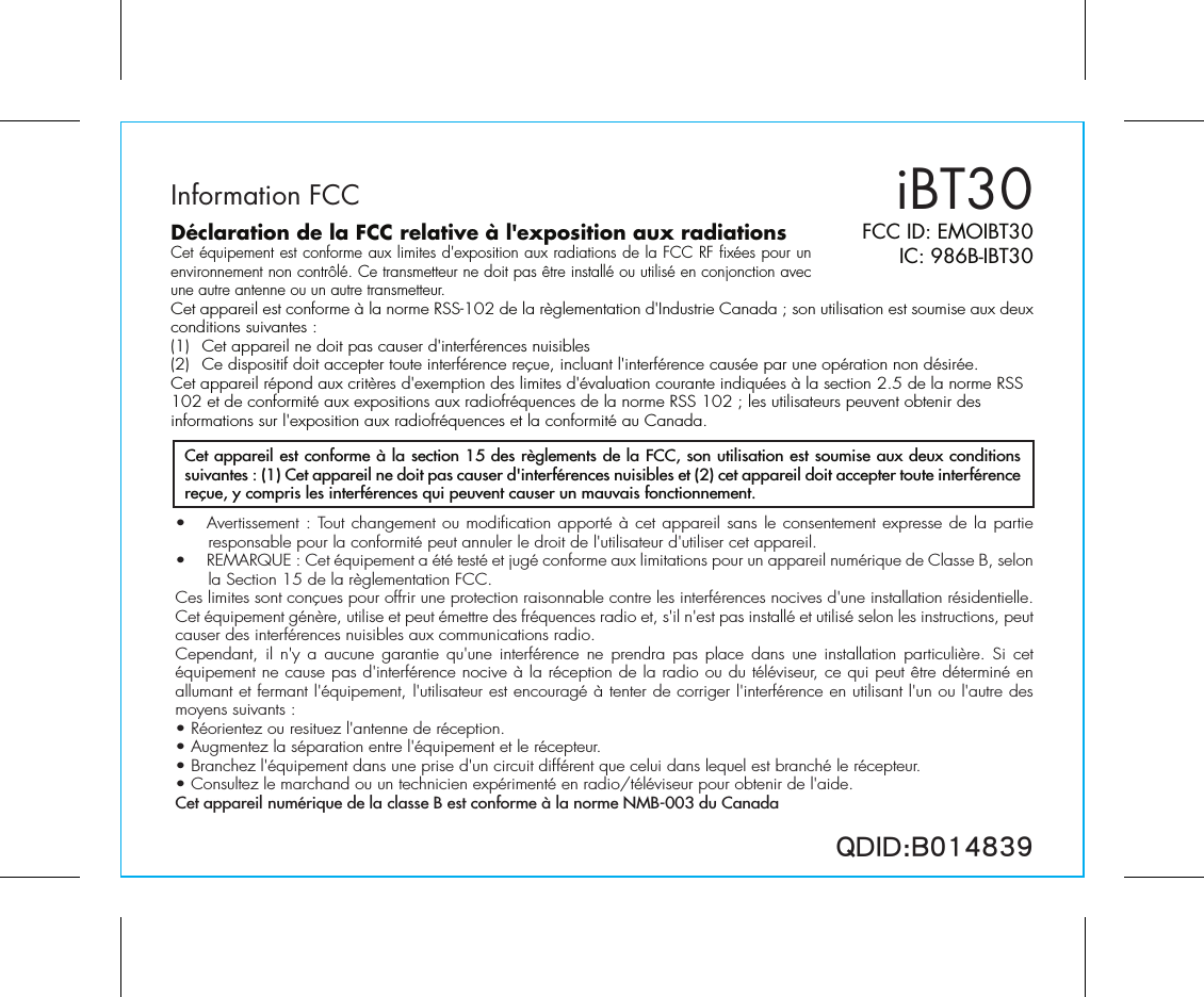 Information FCCDéclaration de la FCC relative à l&apos;exposition aux radiationsCet équipement est conforme aux limites d&apos;exposition aux radiations de la FCC RF fixées pour un environnement non contrôlé. Ce transmetteur ne doit pas être installé ou utilisé en conjonction avec une autre antenne ou un autre transmetteur.Cet appareil est conforme à la norme RSS-102 de la règlementation d&apos;Industrie Canada ; son utilisation est soumise aux deux conditions suivantes :(1)  Cet appareil ne doit pas causer d&apos;interférences nuisibles(2)  Ce dispositif doit accepter toute interférence reçue, incluant l&apos;interférence causée par une opération non désirée.Cet appareil répond aux critères d&apos;exemption des limites d&apos;évaluation courante indiquées à la section 2.5 de la norme RSS 102 et de conformité aux expositions aux radiofréquences de la norme RSS 102 ; les utilisateurs peuvent obtenir des informations sur l&apos;exposition aux radiofréquences et la conformité au Canada.iBT30FCC ID: EMOIBT30IC: 986B-IBT30QDID:B014839•  Avertissement : Tout changement ou modification apporté à cet appareil sans le consentement expresse de la partie responsable pour la conformité peut annuler le droit de l&apos;utilisateur d&apos;utiliser cet appareil.•  REMARQUE : Cet équipement a été testé et jugé conforme aux limitations pour un appareil numérique de Classe B, selon la Section 15 de la règlementation FCC.Ces limites sont conçues pour offrir une protection raisonnable contre les interférences nocives d&apos;une installation résidentielle. Cet équipement génère, utilise et peut émettre des fréquences radio et, s&apos;il n&apos;est pas installé et utilisé selon les instructions, peut causer des interférences nuisibles aux communications radio.Cependant, il n&apos;y a aucune garantie qu&apos;une interférence ne prendra pas place dans une installation particulière. Si cet équipement ne cause pas d&apos;interférence nocive à la réception de la radio ou du téléviseur, ce qui peut être déterminé en allumant et fermant l&apos;équipement, l&apos;utilisateur est encouragé à tenter de corriger l&apos;interférence en utilisant l&apos;un ou l&apos;autre des moyens suivants :• Réorientez ou resituez l&apos;antenne de réception.• Augmentez la séparation entre l&apos;équipement et le récepteur.• Branchez l&apos;équipement dans une prise d&apos;un circuit différent que celui dans lequel est branché le récepteur.• Consultez le marchand ou un technicien expérimenté en radio/téléviseur pour obtenir de l&apos;aide.Cet appareil numérique de la classe B est conforme à la norme NMB-003 du CanadaCet appareil est conforme à la section 15 des règlements de la FCC, son utilisation est soumise aux deux conditions suivantes : (1) Cet appareil ne doit pas causer d&apos;interférences nuisibles et (2) cet appareil doit accepter toute interférence reçue, y compris les interférences qui peuvent causer un mauvais fonctionnement.