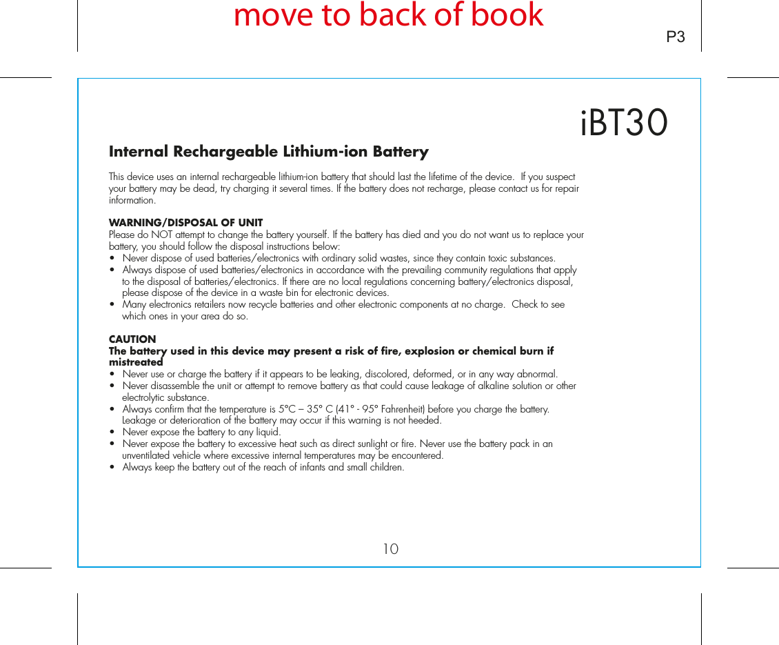 10iBT30P3Internal Rechargeable Lithium-ion Battery This device uses an internal rechargeable lithium-ion battery that should last the lifetime of the device.  If you suspect your battery may be dead, try charging it several times. If the battery does not recharge, please contact us for repair information. WARNING/DISPOSAL OF UNITPlease do NOT attempt to change the battery yourself. If the battery has died and you do not want us to replace your battery, you should follow the disposal instructions below:•  Never dispose of used batteries/electronics with ordinary solid wastes, since they contain toxic substances. •  Always dispose of used batteries/electronics in accordance with the prevailing community regulations that apply to the disposal of batteries/electronics. If there are no local regulations concerning battery/electronics disposal, please dispose of the device in a waste bin for electronic devices.•  Many electronics retailers now recycle batteries and other electronic components at no charge.  Check to see which ones in your area do so.CAUTIONThe battery used in this device may present a risk of fire, explosion or chemical burn if mistreated•  Never use or charge the battery if it appears to be leaking, discolored, deformed, or in any way abnormal.•  Never disassemble the unit or attempt to remove battery as that could cause leakage of alkaline solution or other electrolytic substance.•  Always confirm that the temperature is 5°C – 35° C (41° - 95° Fahrenheit) before you charge the battery. Leakage or deterioration of the battery may occur if this warning is not heeded.•  Never expose the battery to any liquid.•  Never expose the battery to excessive heat such as direct sunlight or fire. Never use the battery pack in an unventilated vehicle where excessive internal temperatures may be encountered.•  Always keep the battery out of the reach of infants and small children.move to back of book