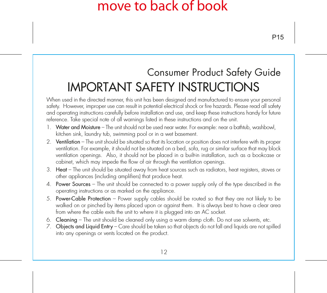 Consumer Product Safety GuideWhen used in the directed manner, this unit has been designed and manufactured to ensure your personal safety.  However, improper use can result in potential electrical shock or fire hazards. Please read all safety and operating instructions carefully before installation and use, and keep these instructions handy for future reference. Take special note of all warnings listed in these instructions and on the unit. 1.   Water and Moisture – The unit should not be used near water. For example: near a bathtub, washbowl, kitchen sink, laundry tub, swimming pool or in a wet basement. 2.   Ventilation – The unit should be situated so that its location or position does not interfere with its proper ventilation. For example, it should not be situated on a bed, sofa, rug or similar surface that may block ventilation openings.  Also, it should not be placed in a built-in installation, such as a bookcase or cabinet, which may impede the flow of air through the ventilation openings.3.   Heat – The unit should be situated away from heat sources such as radiators, heat registers, stoves or other appliances (including amplifiers) that produce heat.4.   Power Sources – The unit should be connected to a power supply only of the type described in the operating instructions or as marked on the appliance.5.   Power-Cable Protection – Power supply cables should be routed so that they are not likely to be walked on or pinched by items placed upon or against them.  It is always best to have a clear area from where the cable exits the unit to where it is plugged into an AC socket.6.   Cleaning – The unit should be cleaned only using a warm damp cloth. Do not use solvents, etc.  7.   Objects and Liquid Entry – Care should be taken so that objects do not fall and liquids are not spilled into any openings or vents located on the product.IMPORTANT SAFETY INSTRUCTIONSP15move to back of book12