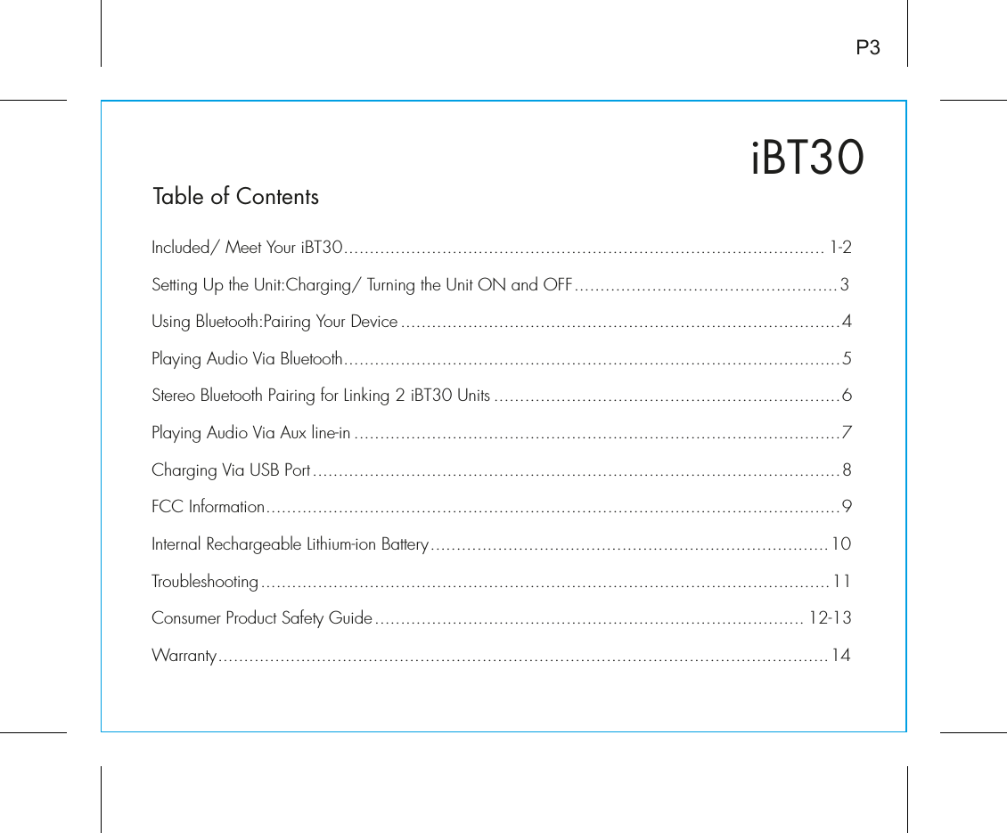 iBT30Table of ContentsIncluded/ Meet Your iBT30............................................................................................. 1-2Setting Up the Unit:Charging/ Turning the Unit ON and OFF...................................................3Using Bluetooth:Pairing Your Device .....................................................................................4Playing Audio Via Bluetooth................................................................................................5Stereo Bluetooth Pairing for Linking 2 iBT30 Units ...................................................................6Playing Audio Via Aux line-in ..............................................................................................7Charging Via USB Port......................................................................................................8FCC Information...............................................................................................................9Internal Rechargeable Lithium-ion Battery.............................................................................10Troubleshooting..............................................................................................................11Consumer Product Safety Guide................................................................................... 12-13Warranty......................................................................................................................14P3
