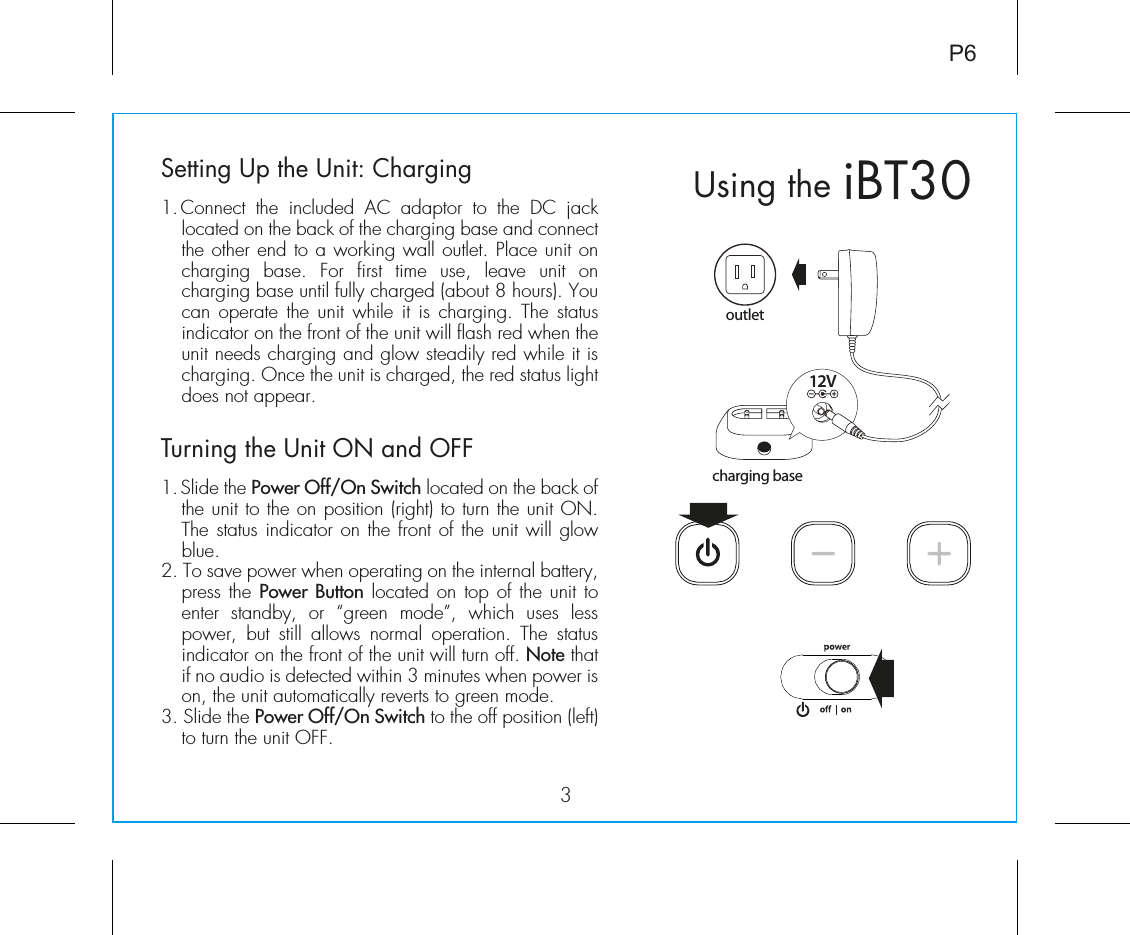 iBT30Using the3P6Setting Up the Unit: Charging1. Connect  the  included  AC  adaptor  to  the  DC  jack located on the back of the charging base and connect the other end to a working wall outlet. Place unit on charging  base.  For  first  time  use,  leave  unit  on charging base until fully charged (about 8 hours). You can operate the unit while it is charging. The status indicator on the front of the unit will flash red when the unit needs charging and glow steadily red while it is charging. Once the unit is charged, the red status light does not appear.Turning the Unit ON and OFF1. Slide the Power Off/On Switch located on the back of the unit to the on position (right) to turn the unit ON. The status indicator on the front of the unit will glow blue. 2. To save power when operating on the internal battery, press the Power Button located on top of the unit to enter  standby,  or  “green  mode”,  which  uses  less power,  but  still  allows  normal  operation.  The  status indicator on the front of the unit will turn off. Note that if no audio is detected within 3 minutes when power is on, the unit automatically reverts to green mode.3. Slide the Power Off/On Switch to the off position (left) to turn the unit OFF.12Voutletcharging base