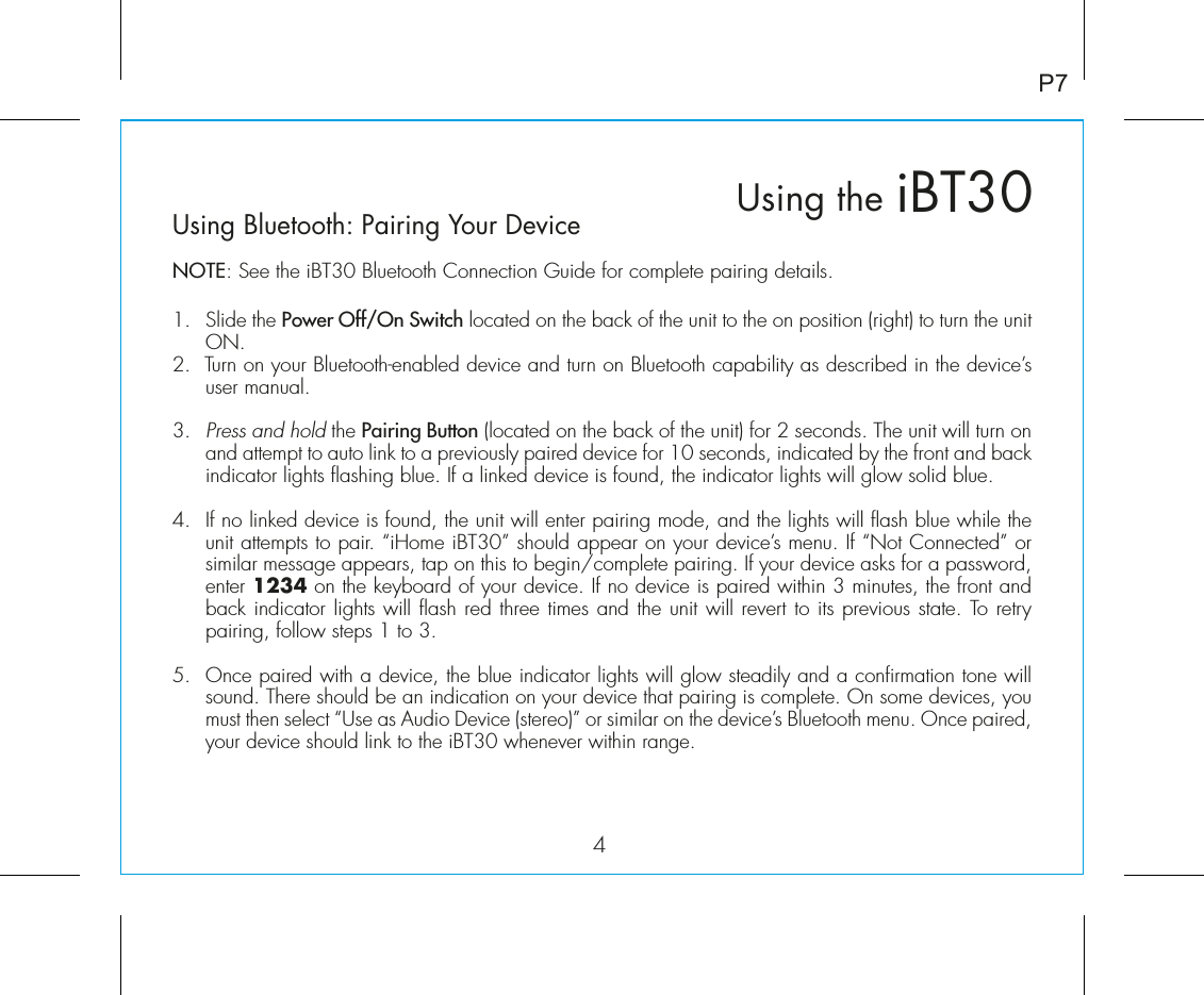 iBT30Using the4P7Using Bluetooth: Pairing Your DeviceNOTE: See the iBT30 Bluetooth Connection Guide for complete pairing details.1.  Slide the Power Off/On Switch located on the back of the unit to the on position (right) to turn the unit ON. 2.  Turn on your Bluetooth-enabled device and turn on Bluetooth capability as described in the device’s user manual.3.  Press and hold the Pairing Button (located on the back of the unit) for 2 seconds. The unit will turn on and attempt to auto link to a previously paired device for 10 seconds, indicated by the front and back indicator lights flashing blue. If a linked device is found, the indicator lights will glow solid blue.4.  If no linked device is found, the unit will enter pairing mode, and the lights will flash blue while the unit attempts to pair. “iHome iBT30” should appear on your device’s menu. If “Not Connected” or similar message appears, tap on this to begin/complete pairing. If your device asks for a password, enter 1234 on the keyboard of your device. If no device is paired within 3 minutes, the front and back indicator lights will flash red three times and the unit will revert to its previous state. To retry pairing, follow steps 1 to 3.5. Once paired with a device, the blue indicator lights will glow steadily and a confirmation tone will sound. There should be an indication on your device that pairing is complete. On some devices, you must then select “Use as Audio Device (stereo)” or similar on the device’s Bluetooth menu. Once paired, your device should link to the iBT30 whenever within range.  