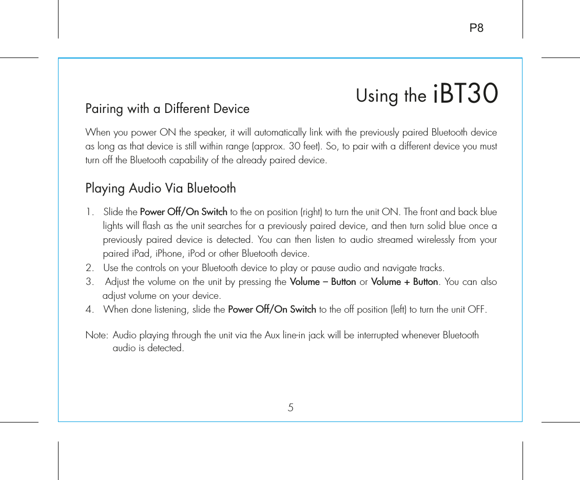 5iBT30Using thePairing with a Different DeviceWhen you power ON the speaker, it will automatically link with the previously paired Bluetooth device as long as that device is still within range (approx. 30 feet). So, to pair with a different device you must turn off the Bluetooth capability of the already paired device.Playing Audio Via Bluetooth 1.  Slide the Power Off/On Switch to the on position (right) to turn the unit ON. The front and back blue lights will flash as the unit searches for a previously paired device, and then turn solid blue once a previously paired device is detected.  You can then  listen to audio streamed wirelessly from your paired iPad, iPhone, iPod or other Bluetooth device.2.  Use the controls on your Bluetooth device to play or pause audio and navigate tracks.3.   Adjust the volume on the unit by pressing the Volume – Button or Volume + Button. You can also adjust volume on your device. 4.  When done listening, slide the Power Off/On Switch to the off position (left) to turn the unit OFF.Note: Audio playing through the unit via the Aux line-in jack will be interrupted whenever Bluetooth   audio is detected.P8