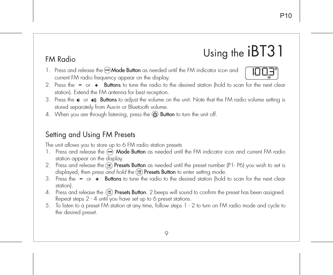 9P10FM Radio1.  Press and release the     Mode Button as needed until the FM indicator icon and current FM radio frequency appear on the display.2.  Press the  –  or  +   Buttons to tune the radio to the desired station (hold to scan for the next clear station). Extend the FM antenna for best reception.3.  Press the     or       Buttons to adjust the volume on the unit. Note that the FM radio volume setting is stored separately from Aux-in or Bluetooth volume.4.  When you are through listening, press the      Button to turn the unit off. Setting and Using FM PresetsThe unit allows you to store up to 6 FM radio station presets1.  Press and release the      Mode Button as needed until the FM indicator icon and current FM radio station appear on the display.2.  Press and release the      Presets Button as needed until the preset number (P1- P6) you wish to set is displayed, then press and hold the      Presets Button to enter setting mode.3.  Press the  –  or  +   Buttons to tune the radio to the desired station (hold to scan for the next clear station).4.  Press and release the        Presets Button. 2 beeps will sound to confirm the preset has been assigned. Repeat steps 2 - 4 until you have set up to 6 preset stations.5.  To listen to a preset FM station at any time, follow steps 1 - 2 to turn on FM radio mode and cycle to the desired preset. modemodeUsing the iBT31