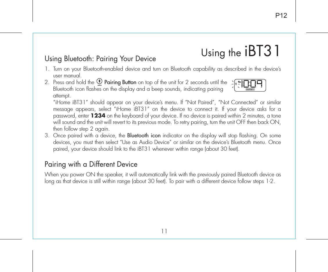 P12Using Bluetooth: Pairing Your Device1.  Turn on your Bluetooth-enabled device and turn on Bluetooth capability as described in the device’s user manual.2.  Press and hold the      Pairing Button on top of the unit for 2 seconds until the Bluetooth icon flashes on the display and a beep sounds, indicating pairing attempt.   “iHome iBT31” should appear on your device’s menu. If “Not Paired”, “Not Connected” or similar message appears, select “iHome iBT31” on the device to connect it. If your device asks for a password, enter 1234 on the keyboard of your device. If no device is paired within 2 minutes, a tone will sound and the unit will revert to its previous mode. To retry pairing, turn the unit OFF then back ON, then follow step 2 again.3. Once paired with a device, the Bluetooth icon indicator on the display will stop flashing. On some devices, you must then select “Use as Audio Device” or similar on the device’s Bluetooth menu. Once paired, your device should link to the iBT31 whenever within range (about 30 feet).Pairing with a Different DeviceWhen you power ON the speaker, it will automatically link with the previously paired Bluetooth device as long as that device is still within range (about 30 feet). To pair with a different device follow steps 1-2.11Using the iBT31