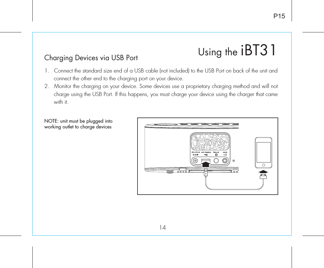 P1514Charging Devices via USB Port1.  Connect the standard size end of a USB cable (not included) to the USB Port on back of the unit and connect the other end to the charging port on your device.2.  Monitor the charging on your device. Some devices use a proprietary charging method and will not charge using the USB Port. If this happens, you must charge your device using the charger that came with it. Using the iBT31NOTE: unit must be plugged into working outlet to charge devices 