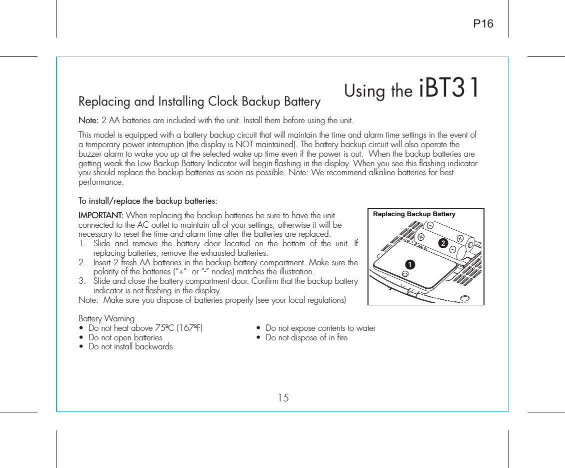 15P16Using the iBT31Replacing and Installing Clock Backup BatteryNote: 2 AA batteries are included with the unit. Install them before using the unit. This model is equipped with a battery backup circuit that will maintain the time and alarm time settings in the event of a temporary power interruption (the display is NOT maintained). The battery backup circuit will also operate the buzzer alarm to wake you up at the selected wake up time even if the power is out.  When the backup batteries are getting weak the Low Backup Battery Indicator will begin flashing in the display. When you see this flashing indicator you should replace the backup batteries as soon as possible. Note: We recommend alkaline batteries for best performance. To install/replace the backup batteries:IMPORTANT: When replacing the backup batteries be sure to have the unit connected to the AC outlet to maintain all of your settings, otherwise it will be necessary to reset the time and alarm time after the batteries are replaced.1.  Slide and remove the battery door located on the bottom of the unit. If replacing batteries, remove the exhausted batteries. 2.  Insert 2 fresh AA batteries in the backup battery compartment. Make sure the polarity of the batteries (“+”  or “-” nodes) matches the illustration. 3.  Slide and close the battery compartment door. Confirm that the backup battery indicator is not flashing in the display.Note:  Make sure you dispose of batteries properly (see your local regulations)Battery Warning•  Do not heat above 75ºC (167ºF)  •  Do not expose contents to water •  Do not open batteries   •  Do not dispose of in fire •  Do not install backwardsReplacing Backup Battery