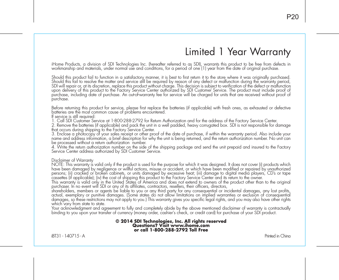 Limited 1 Year WarrantyiHome Products, a division of SDI Technologies Inc. (hereafter referred to as SDI), warrants this product to be free from defects in workmanship and materials, under normal use and conditions, for a period of one (1) year from the date of original purchase.Should this product fail to function in a satisfactory manner, it is best to first return it to the store where it was originally purchased. Should this fail to resolve the matter and service still be required by reason of any defect or malfunction during the warranty period, SDI will repair or, at its discretion, replace this product without charge. This decision is subject to verification of the defect or malfunction upon delivery of this product to the Factory Service Center authorized by SDI Customer Service. The product must include proof of purchase, including date of purchase. An out-of-warranty fee for service will be charged for units that are received without proof of purchase.Before returning this product for service, please first replace the batteries (if applicable) with fresh ones, as exhausted or defective batteries are the most common cause of problems encountered.If service is still required:1. Call SDI Customer Service at 1-800-288-2792 for Return Authorization and for the address of the Factory Service Center. 2. Remove the batteries (if applicable) and pack the unit in a well padded, heavy corrugated box. SDI is not responsible for damage that occurs during shipping to the Factory Service Center.3. Enclose a photocopy of your sales receipt or other proof of the date of purchase, if within the warranty period. Also include your name and address information, a brief description for why the unit is being returned, and the return authorization number. No unit can be processed without a return authorization  number.4. Write the return authorization number on the side of the shipping package and send the unit prepaid and insured to the Factory Service Center address authorized by SDI Customer Service.Disclaimer of WarrantyNOTE: This warranty is valid only if the product is used for the purpose for which it was designed. It does not cover (i) products which have been damaged by negligence or willful actions, misuse or accident, or which have been modified or repaired by unauthorized persons; (ii) cracked or broken cabinets, or units damaged by excessive heat; (iii) damage to digital media players, CD’s or tape cassettes (if applicable); (iv) the cost of shipping this product to the Factory Service Center and its return to the owner.This warranty is valid only in the United States of America and does not extend to owners of the product other than to the original purchaser. In no event will SDI or any of its affiliates, contractors, resellers, their officers, directors, shareholders, members or agents be liable to you or any third party for any consequential or incidental damages, any lost profits, actual, exemplary or punitive damages. (Some states do not allow limitations on implied warranties or exclusion of consequential damages, so these restrictions may not apply to you.) This warranty gives you specific legal rights, and you may also have other rights which vary from state to state.Your acknowledgment and agreement to fully and completely abide by the above mentioned disclaimer of warranty is contractually binding to you upon your transfer of currency (money order, cashier&apos;s check, or credit card) for purchase of your SDI product.© 2014 SDI Technologies, Inc. All rights reservedQuestions? Visit www.ihome.comor call 1-800-288-2792 Toll FreeiBT31 - 140715 - A                                                Printed in ChinaP20
