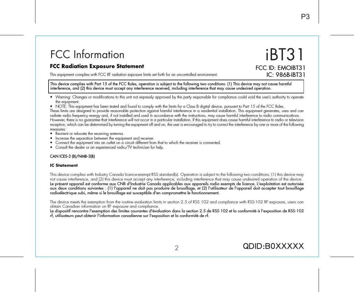 iBT31P32FCC ID: EMOIBT31IC: 986B-IBT31QDID:B0XXXXXFCC InformationThis device complies with Part 15 of the FCC Rules, operation is subject to the following two conditions: (1) This device may not cause harmful interference, and (2) this device must accept any interference received, including interference that may cause undesired operation.FCC Radiation Exposure StatementThis equipment complies with FCC RF radiation exposure limits set forth for an uncontrolled environment. •  Warning: Changes or modifications to this unit not expressly approved by the party responsible for compliance could void the user’s authority to operate the equipment.•  NOTE: This equipment has been tested and found to comply with the limits for a Class B digital device, pursuant to Part 15 of the FCC Rules.These limits are designed to provide reasonable protection against harmful interference in a residential installation. This equipment generates, uses and can radiate radio frequency energy and, if not installed and used in accordance with the instructions, may cause harmful interference to radio communications.However, there is no guarantee that interference will not occur in a particular installation. If this equipment does cause harmful interference to radio or television reception, which can be determined by turning the equipment off and on, the user is encouraged to try to correct the interference by one or more of the following measures:•  Reorient or relocate the receiving antenna.•  Increase the separation between the equipment and receiver.•  Connect the equipment into an outlet on a circuit different from that to which the receiver is connected.•  Consult the dealer or an experienced radio/TV technician for help.CAN ICES-3 (B)/NMB-3(B)IC Statement This device complies with Industry Canada licence-exempt RSS standard(s). Operation is subject to the following two conditions: (1) this device may not cause interference, and (2) this device must accept any interference, including interference that may cause undesired operation of the device. Le présent appareil est conforme aux CNR d&apos;Industrie Canada applicables aux appareils radio exempts de licence. L&apos;exploitation est autorisée aux deux conditions suivantes : (1) l&apos;appareil ne doit pas produire de brouillage, et (2) l&apos;utilisateur de l&apos;appareil doit accepter tout brouillage radioélectrique subi, même si le brouillage est susceptible d&apos;en compromettre le fonctionnement.The device meets the exemption from the routine evaluation limits in section 2.5 of RSS 102 and compliance with RSS-102 RF exposure, users can obtain Canadian information on RF exposure and compliance. Le dispositif rencontre l&apos;exemption des limites courantes d&apos;évaluation dans la section 2.5 de RSS 102 et la conformité à l&apos;exposition de RSS-102 rf, utilisateurs peut obtenir l&apos;information canadienne sur l&apos;exposition et la conformité de rf.