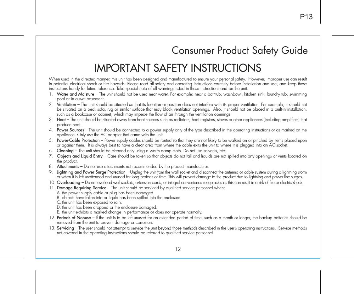 Consumer Product Safety Guide12When used in the directed manner, this unit has been designed and manufactured to ensure your personal safety.  However, improper use can result in potential electrical shock or fire hazards. Please read all safety and operating instructions carefully before installation and use, and keep these instructions handy for future reference. Take special note of all warnings listed in these instructions and on the unit. 1.   Water and Moisture – The unit should not be used near water. For example: near a bathtub, washbowl, kitchen sink, laundry tub, swimming pool or in a wet basement. 2.   Ventilation – The unit should be situated so that its location or position does not interfere with its proper ventilation. For example, it should not be situated on a bed, sofa, rug or similar surface that may block ventilation openings.  Also, it should not be placed in a built-in installation, such as a bookcase or cabinet, which may impede the flow of air through the ventilation openings.3.   Heat – The unit should be situated away from heat sources such as radiators, heat registers, stoves or other appliances (including amplifiers) that produce heat.4.   Power Sources – The unit should be connected to a power supply only of the type described in the operating instructions or as marked on the appliance. Only use the AC adapter that came with the unit.5.   Power-Cable Protection – Power supply cables should be routed so that they are not likely to be walked on or pinched by items placed upon or against them.  It is always best to have a clear area from where the cable exits the unit to where it is plugged into an AC socket.6.   Cleaning – The unit should be cleaned only using a warm damp cloth. Do not use solvents, etc.  7.   Objects and Liquid Entry – Care should be taken so that objects do not fall and liquids are not spilled into any openings or vents located on the product.8.   Attachments – Do not use attachments not recommended by the product manufacturer.9.   Lightning and Power Surge Protection – Unplug the unit from the wall socket and disconnect the antenna or cable system during a lightning storm or when it is left unattended and unused for long periods of time. This will prevent damage to the product due to lightning and power-line surges.10. Overloading – Do not overload wall sockets, extension cords, or integral convenience receptacles as this can result in a risk of fire or electric shock.11. Damage Requiring Service – The unit should be serviced by qualified service personnel when:  A. the power supply cable or plug has been damaged.  B. objects have fallen into or liquid has been spilled into the enclosure.  C. the unit has been exposed to rain.  D. the unit has been dropped or the enclosure damaged.  E. the unit exhibits a marked change in performance or does not operate normally.12. Periods of Nonuse – If the unit is to be left unused for an extended period of time, such as a month or longer, the backup batteries should be removed from the unit to prevent damage or corrosion.13. Servicing – The user should not attempt to service the unit beyond those methods described in the user’s operating instructions.  Service methods not covered in the operating instructions should be referred to qualified service personnel.P13IMPORTANT SAFETY INSTRUCTIONS