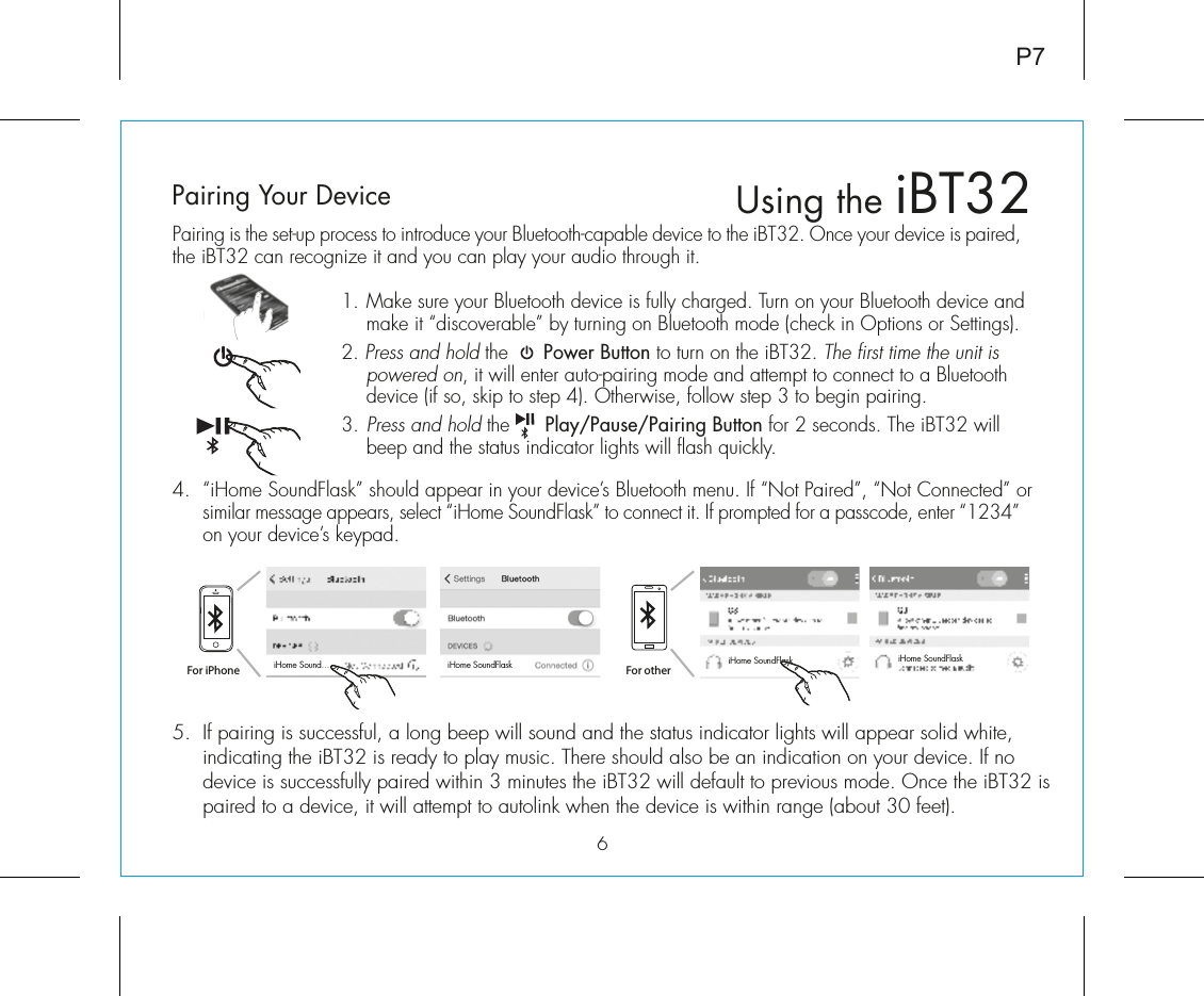 5.  If pairing is successful, a long beep will sound and the status indicator lights will appear solid white, indicating the iBT32 is ready to play music. There should also be an indication on your device. If no device is successfully paired within 3 minutes the iBT32 will default to previous mode. Once the iBT32 is paired to a device, it will attempt to autolink when the device is within range (about 30 feet).  Pairing is the set-up process to introduce your Bluetooth-capable device to the iBT32. Once your device is paired, the iBT32 can recognize it and you can play your audio through it. 1.  Make sure your Bluetooth device is fully charged. Turn on your Bluetooth device and make it “discoverable” by turning on Bluetooth mode (check in Options or Settings).2. Press and hold the      Power Button to turn on the iBT32. The first time the unit is powered on, it will enter auto-pairing mode and attempt to connect to a Bluetooth device (if so, skip to step 4). Otherwise, follow step 3 to begin pairing.3.  Press and hold the      Play/Pause/Pairing Button for 2 seconds. The iBT32 will beep and the status indicator lights will flash quickly. 4.  “iHome SoundFlask” should appear in your device’s Bluetooth menu. If “Not Paired”, “Not Connected” or similar message appears, select “iHome SoundFlask” to connect it. If prompted for a passcode, enter “1234” on your device’s keypad.6Using the iBT32P7Pairing Your Device  For iPhoneiHome Sound... iHome SoundFlask iHome SoundFlask iHome SoundFlaskFor other