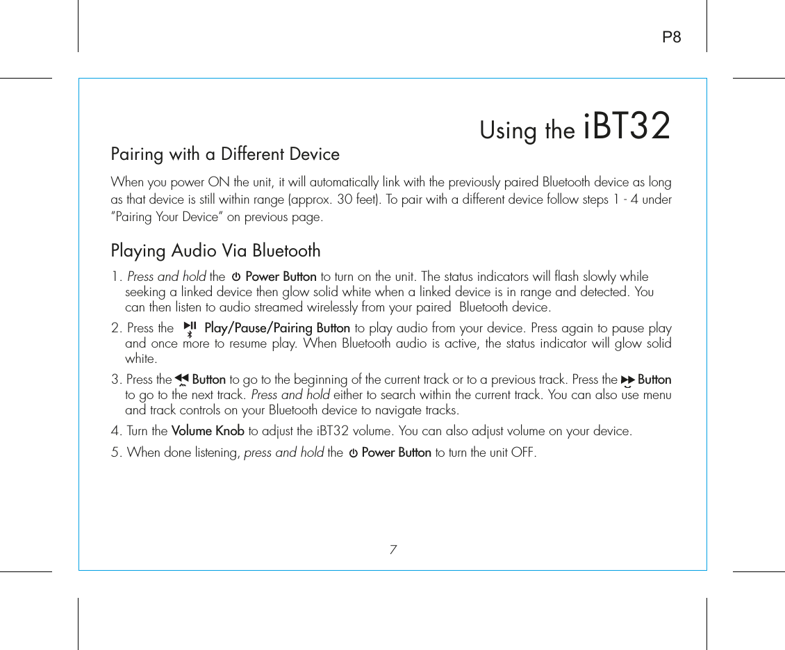 Pairing with a Different DeviceWhen you power ON the unit, it will automatically link with the previously paired Bluetooth device as long as that device is still within range (approx. 30 feet). To pair with a different device follow steps 1 - 4 under ”Pairing Your Device” on previous page.Playing Audio Via Bluetooth 1. Press and hold the     Power Button to turn on the unit. The status indicators will flash slowly while seeking a linked device then glow solid white when a linked device is in range and detected. You can then listen to audio streamed wirelessly from your paired  Bluetooth device.2. Press the       Play/Pause/Pairing Button to play audio from your device. Press again to pause play and once more to resume play. When Bluetooth audio is active, the status indicator will glow solid white.3. Press the      Button to go to the beginning of the current track or to a previous track. Press the      Button to go to the next track. Press and hold either to search within the current track. You can also use menu and track controls on your Bluetooth device to navigate tracks. 4. Turn the Volume Knob to adjust the iBT32 volume. You can also adjust volume on your device. 5. When done listening, press and hold the     Power Button to turn the unit OFF. 7Using the iBT32P8