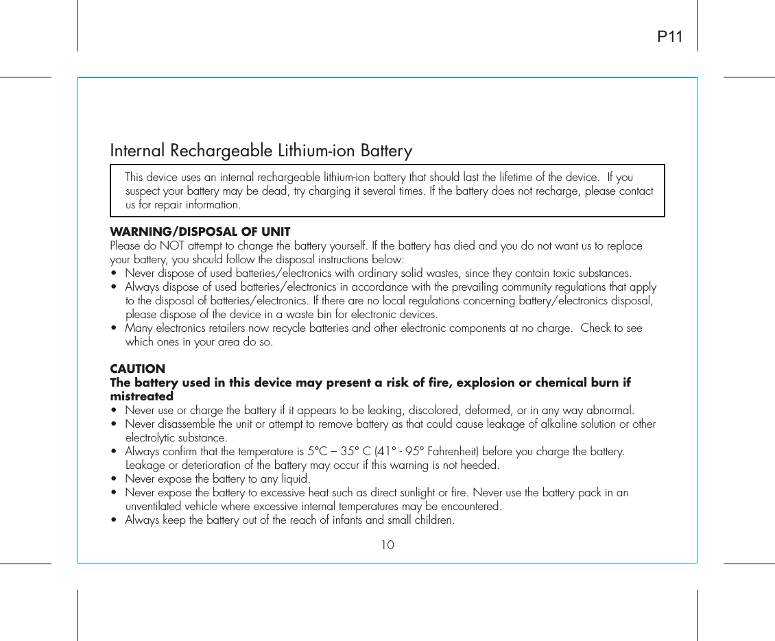 10Internal Rechargeable Lithium-ion Battery   This device uses an internal rechargeable lithium-ion battery that should last the lifetime of the device.  If you suspect your battery may be dead, try charging it several times. If the battery does not recharge, please contact us for repair information. WARNING/DISPOSAL OF UNITPlease do NOT attempt to change the battery yourself. If the battery has died and you do not want us to replace your battery, you should follow the disposal instructions below:•  Never dispose of used batteries/electronics with ordinary solid wastes, since they contain toxic substances. •  Always dispose of used batteries/electronics in accordance with the prevailing community regulations that apply to the disposal of batteries/electronics. If there are no local regulations concerning battery/electronics disposal, please dispose of the device in a waste bin for electronic devices.•  Many electronics retailers now recycle batteries and other electronic components at no charge.  Check to see which ones in your area do so.CAUTIONThe battery used in this device may present a risk of fire, explosion or chemical burn if mistreated•  Never use or charge the battery if it appears to be leaking, discolored, deformed, or in any way abnormal.•  Never disassemble the unit or attempt to remove battery as that could cause leakage of alkaline solution or other electrolytic substance.•  Always confirm that the temperature is 5°C – 35° C (41° - 95° Fahrenheit) before you charge the battery. Leakage or deterioration of the battery may occur if this warning is not heeded.•  Never expose the battery to any liquid.•  Never expose the battery to excessive heat such as direct sunlight or fire. Never use the battery pack in an unventilated vehicle where excessive internal temperatures may be encountered.•  Always keep the battery out of the reach of infants and small children.P11