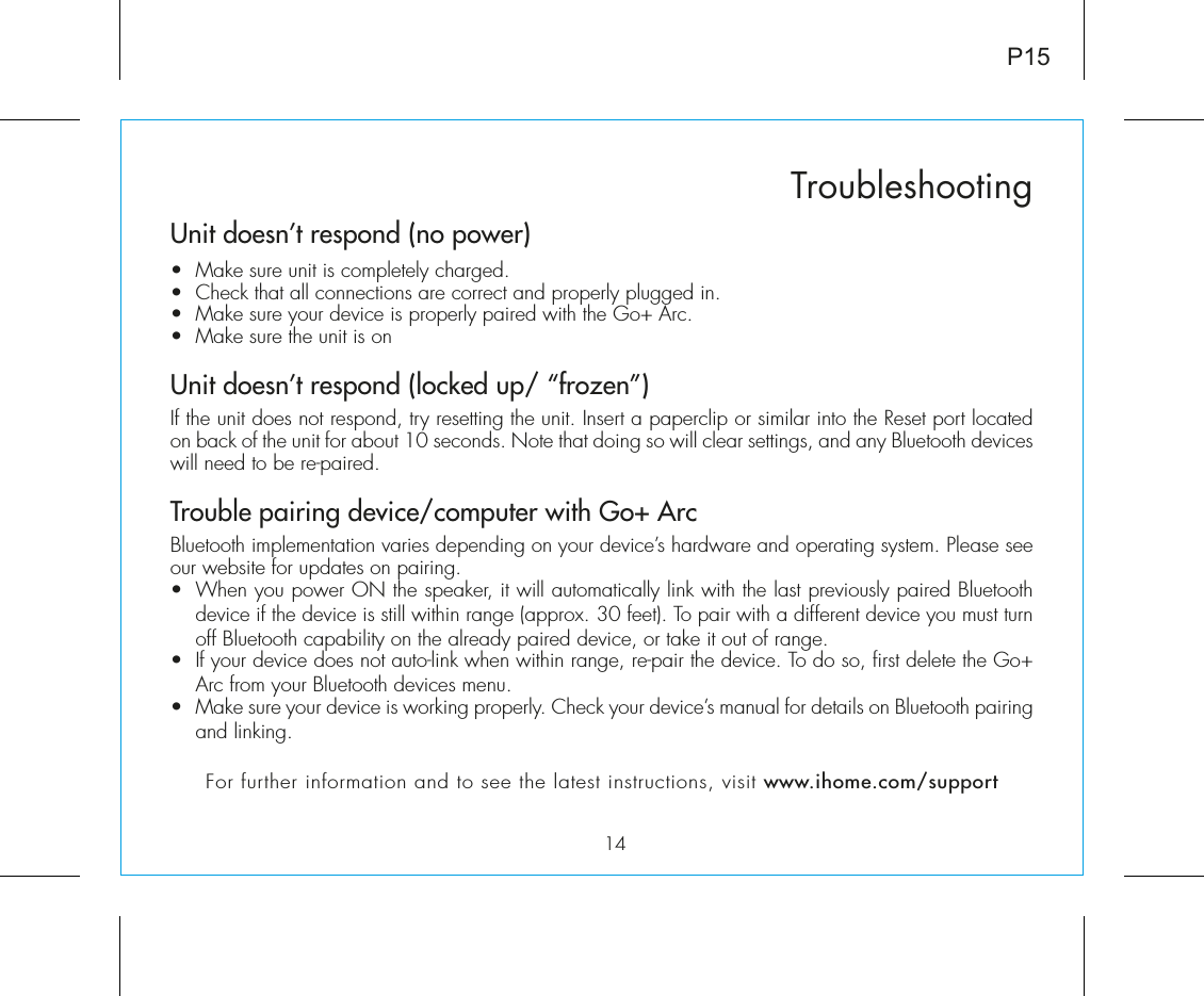 Unit doesn’t respond (no power) •  Make sure unit is completely charged. •  Check that all connections are correct and properly plugged in. •  Make sure your device is properly paired with the Go+ Arc.•  Make sure the unit is onUnit doesn’t respond (locked up/ “frozen”)If the unit does not respond, try resetting the unit. Insert a paperclip or similar into the Reset port located on back of the unit for about 10 seconds. Note that doing so will clear settings, and any Bluetooth devices will need to be re-paired.Trouble pairing device/computer with Go+ ArcBluetooth implementation varies depending on your device’s hardware and operating system. Please see our website for updates on pairing. •  When you power ON the speaker, it will automatically link with the last previously paired Bluetooth   device if the device is still within range (approx. 30 feet). To pair with a different device you must turn off Bluetooth capability on the already paired device, or take it out of range.•  If your device does not auto-link when within range, re-pair the device. To do so, first delete the Go+ Arc from your Bluetooth devices menu. •  Make sure your device is working properly. Check your device’s manual for details on Bluetooth pairing and linking. For further information and to see the latest instructions, visit www.ihome.com/support14TroubleshootingP15