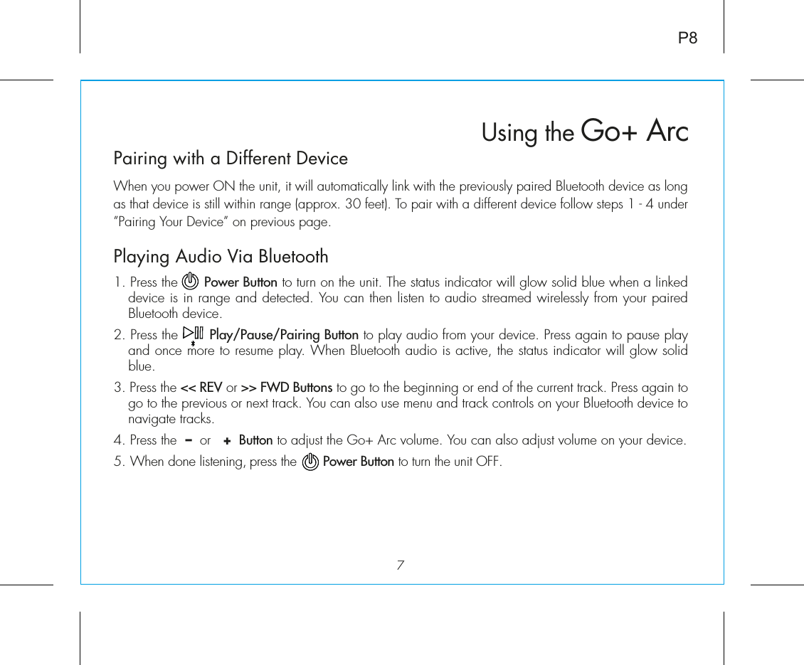 Pairing with a Different DeviceWhen you power ON the unit, it will automatically link with the previously paired Bluetooth device as long as that device is still within range (approx. 30 feet). To pair with a different device follow steps 1 - 4 under ”Pairing Your Device” on previous page.Playing Audio Via Bluetooth 1. Press the      Power Button to turn on the unit. The status indicator will glow solid blue when a linked device is in range and detected. You can then listen to audio streamed wirelessly from your paired  Bluetooth device.2. Press the       Play/Pause/Pairing Button to play audio from your device. Press again to pause play and once more to resume play. When Bluetooth audio is active, the status indicator will glow solid blue.3. Press the &lt;&lt; REV or &gt;&gt; FWD Buttons to go to the beginning or end of the current track. Press again to go to the previous or next track. You can also use menu and track controls on your Bluetooth device to navigate tracks. 4. Press the  –  or   +  Button to adjust the Go+ Arc volume. You can also adjust volume on your device. 5. When done listening, press the       Power Button to turn the unit OFF. Using the Go+ Arc7P8