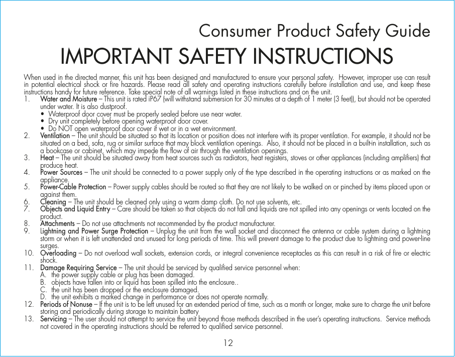 When used in the directed manner, this unit has been designed and manufactured to ensure your personal safety.  However, improper use can result in potential electrical shock or fire hazards. Please read all safety and operating instructions carefully before installation and use, and keep these instructions handy for future reference. Take special note of all warnings listed in these instructions and on the unit. 1.    Water and Moisture – This unit is rated iP67 (will withstand submersion for 30 minutes at a depth of 1 meter (3 feet)), but should not be operated under water. It is also dustproof.  •  Waterproof door cover must be properly sealed before use near water.   •  Dry unit completely before opening waterproof door cover.   •  Do NOT open waterproof door cover if wet or in a wet environment. 2.    Ventilation – The unit should be situated so that its location or position does not interfere with its proper ventilation. For example, it should not be situated on a bed, sofa, rug or similar surface that may block ventilation openings.  Also, it should not be placed in a built-in installation, such as a bookcase or cabinet, which may impede the flow of air through the ventilation openings.3.    Heat – The unit should be situated away from heat sources such as radiators, heat registers, stoves or other appliances (including amplifiers) that produce heat.4.    Power Sources – The unit should be connected to a power supply only of the type described in the operating instructions or as marked on the appliance. 5.    Power-Cable Protection – Power supply cables should be routed so that they are not likely to be walked on or pinched by items placed upon or against them. 6.    Cleaning – The unit should be cleaned only using a warm damp cloth. Do not use solvents, etc.  7.   Objects and Liquid Entry – Care should be taken so that objects do not fall and liquids are not spilled into any openings or vents located on the product.8.   Attachments – Do not use attachments not recommended by the product manufacturer.9.   Lightning and Power Surge Protection – Unplug the unit from the wall socket and disconnect the antenna or cable system during a lightning storm or when it is left unattended and unused for long periods of time. This will prevent damage to the product due to lightning and power-line surges.10.  Overloading – Do not overload wall sockets, extension cords, or integral convenience receptacles as this can result in a risk of fire or electric shock.11.  Damage Requiring Service – The unit should be serviced by qualified service personnel when:  A.  the power supply cable or plug has been damaged.  B.  objects have fallen into or liquid has been spilled into the enclosure..  C.  the unit has been dropped or the enclosure damaged.  D.  the unit exhibits a marked change in performance or does not operate normally.12.  Periods of Nonuse – If the unit is to be left unused for an extended period of time, such as a month or longer, make sure to charge the unit before storing and periodically during storage to maintain battery13.  Servicing – The user should not attempt to service the unit beyond those methods described in the user’s operating instructions.  Service methods not covered in the operating instructions should be referred to qualified service personnel.Consumer Product Safety Guide12IMPORTANT SAFETY INSTRUCTIONS