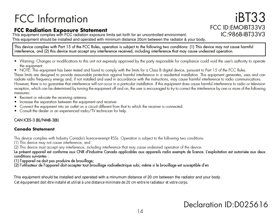iBT33FCC InformationThis device complies with Part 15 of the FCC Rules, operation is subject to the following two conditions: (1) This device may not cause harmful interference, and (2) this device must accept any interference received, including interference that may cause undesired operation.FCC Radiation Exposure Statement•  Warning: Changes or modifications to this unit not expressly approved by the party responsible for compliance could void the user’s authority to operate the equipment.•  NOTE: This equipment has been tested and found to comply with the limits for a Class B digital device, pursuant to Part 15 of the FCC Rules.These limits are designed to provide reasonable protection against harmful interference in a residential installation. This equipment generates, uses and can radiate radio frequency energy and, if not installed and used in accordance with the instructions, may cause harmful interference to radio communications.However, there is no guarantee that interference will not occur in a particular installation. If this equipment does cause harmful interference to radio or television reception, which can be determined by turning the equipment off and on, the user is encouraged to try to correct the interference by one or more of the following measures:•  Reorient or relocate the receiving antenna.•  Increase the separation between the equipment and receiver.•  Connect the equipment into an outlet on a circuit different from that to which the receiver is connected.•  Consult the dealer or an experienced radio/TV technician for help.CAN ICES-3 (B)/NMB-3(B)Canada StatementThis device complies with Industry Canada’s licence-exempt RSSs. Operation is subject to the following two conditions: (1) This device may not cause interference; and (2) This device must accept any interference, including interference that may cause undesired operation of the device. Le présent appareil est conforme aux CNR d’Industrie Canada applicables aux appareils radio exempts de licence. L’exploitation est autorisée aux deux conditions suivantes : (1) l’appareil ne doit pas produire de brouillage; (2) l’utilisateur de l’appareil doit accepter tout brouillage radioélectrique subi, même si le brouillage est susceptible d’en   FCC ID:EMOIBT33V3   IC:986B-IBT33V314 Declaration ID:D025616  This equipment should be installed and operated with a minumum distance of 20 cm between the radiator and your body.Cet équipement doit être installé et utilisé à une distance minimale de 20 cm entre le radiateur et votre corps.This equipment should be installed and operated with minimum distance 20cm between the radiator &amp; your body.This equipment complies with FCC radiation exposure limits set forth for an uncontrolled environment.