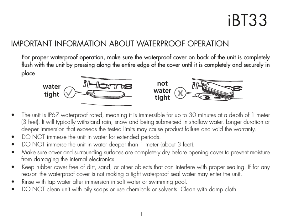1iBT33IMPORTANT INFORMATION ABOUT WATERPROOF OPERATION  For proper waterproof operation, make sure the waterproof cover on back of the unit is completely flush with the unit by pressing along the entire edge of the cover until it is completely and securely in place •  The unit is IP67 waterproof rated, meaning it is immersible for up to 30 minutes at a depth of 1 meter (3 feet). It will typically withstand rain, snow and being submersed in shallow water. Longer duration or deeper immersion that exceeds the tested limits may cause product failure and void the warranty.•  DO NOT immerse the unit in water for extended periods. •  DO NOT immerse the unit in water deeper than 1 meter (about 3 feet).•  Make sure cover and surrounding surfaces are completely dry before opening cover to prevent moisture from damaging the internal electronics.•  Keep rubber cover free of dirt, sand, or other objects that can interfere with proper sealing. If for any reason the waterproof cover is not making a tight waterproof seal water may enter the unit.•  Rinse with tap water after immersion in salt water or swimming pool.•  DO NOT clean unit with oily soaps or use chemicals or solvents. Clean with damp cloth.watertightnotwatertight