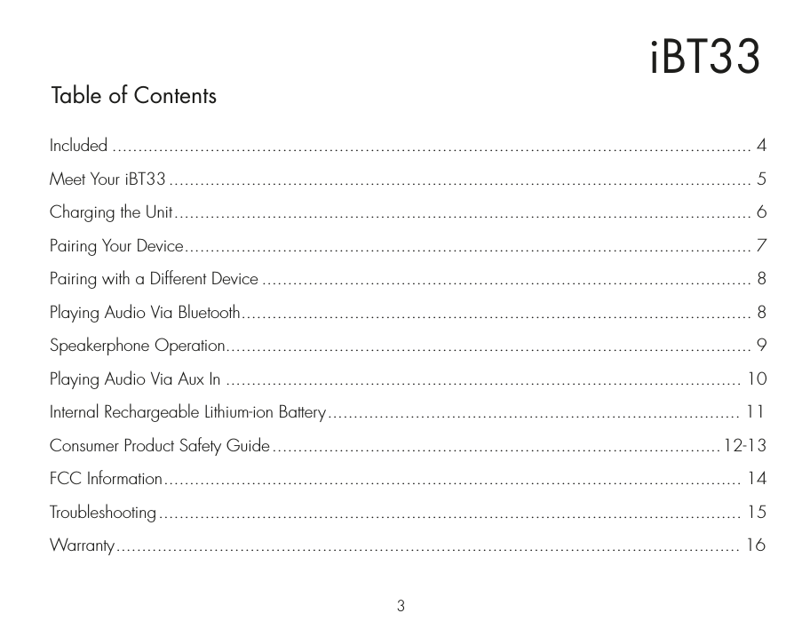 iBT33Table of Contents3Included ............................................................................................................................ 4Meet Your iBT33................................................................................................................. 5Charging the Unit................................................................................................................ 6Pairing Your Device.............................................................................................................. 7Pairing with a Different Device ............................................................................................... 8Playing Audio Via Bluetooth................................................................................................... 8Speakerphone Operation...................................................................................................... 9Playing Audio Via Aux In .................................................................................................... 10Internal Rechargeable Lithium-ion Battery................................................................................ 11Consumer Product Safety Guide.......................................................................................12-13FCC Information................................................................................................................ 14Troubleshooting................................................................................................................. 15Warranty......................................................................................................................... 16