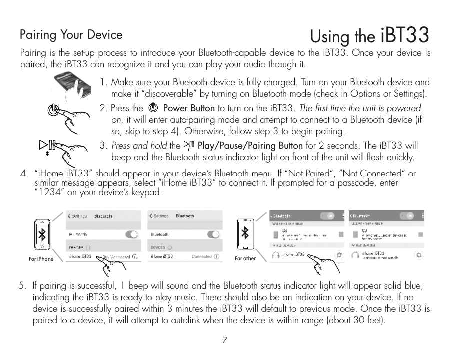 Pairing is the set-up process to introduce your Bluetooth-capable device to the iBT33. Once your device is paired, the iBT33 can recognize it and you can play your audio through it. 1.  Make sure your Bluetooth device is fully charged. Turn on your Bluetooth device and make it “discoverable” by turning on Bluetooth mode (check in Options or Settings).2. Press the       Power Button to turn on the iBT33. The first time the unit is powered on, it will enter auto-pairing mode and attempt to connect to a Bluetooth device (if so, skip to step 4). Otherwise, follow step 3 to begin pairing.3.  Press and hold the      Play/Pause/Pairing Button for 2 seconds. The iBT33 will beep and the Bluetooth status indicator light on front of the unit will flash quickly. 4.  “iHome iBT33” should appear in your device’s Bluetooth menu. If “Not Paired”, “Not Connected” or similar message appears, select “iHome iBT33” to connect it. If prompted for a passcode, enter “1234” on your device’s keypad.Using the iBT3375.  If pairing is successful, 1 beep will sound and the Bluetooth status indicator light will appear solid blue, indicating the iBT33 is ready to play music. There should also be an indication on your device. If no device is successfully paired within 3 minutes the iBT33 will default to previous mode. Once the iBT33 is paired to a device, it will attempt to autolink when the device is within range (about 30 feet). Pairing Your Device  For iPhoneiHome iBT33 iHome iBT33 iHome iBT33 iHome iBT33For other