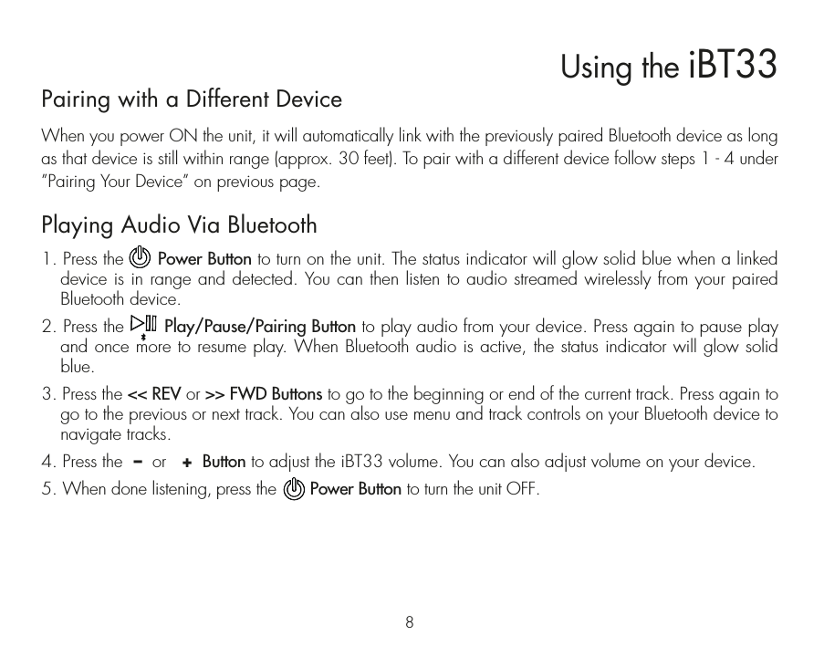 Pairing with a Different DeviceWhen you power ON the unit, it will automatically link with the previously paired Bluetooth device as long as that device is still within range (approx. 30 feet). To pair with a different device follow steps 1 - 4 under ”Pairing Your Device” on previous page.Playing Audio Via Bluetooth 1. Press the      Power Button to turn on the unit. The status indicator will glow solid blue when a linked device is in range and detected. You can then listen to audio streamed wirelessly from your paired  Bluetooth device.2. Press the       Play/Pause/Pairing Button to play audio from your device. Press again to pause play and once more to resume play. When Bluetooth audio is active, the status indicator will glow solid blue.3. Press the &lt;&lt; REV or &gt;&gt; FWD Buttons to go to the beginning or end of the current track. Press again to go to the previous or next track. You can also use menu and track controls on your Bluetooth device to navigate tracks. 4. Press the  –  or   +  Button to adjust the iBT33 volume. You can also adjust volume on your device. 5. When done listening, press the       Power Button to turn the unit OFF. Using the iBT338