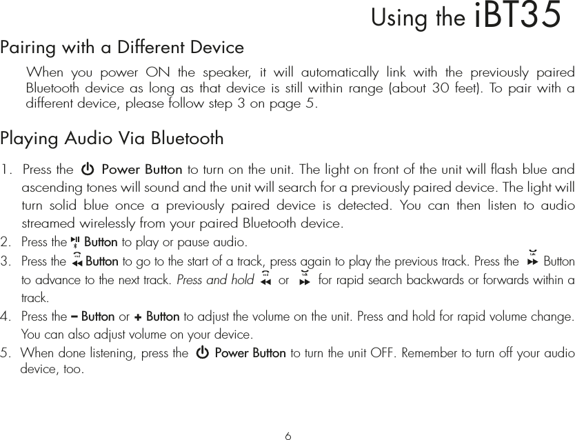 iBT35Using thePairing with a Different Device  When you power ON the speaker, it will automatically link with the previously paired Bluetooth device as long as that device is still within range (about 30 feet). To pair with a different device, please follow step 3 on page 5.Playing Audio Via Bluetooth 1.  Press the      Power Button to turn on the unit. The light on front of the unit will flash blue and ascending tones will sound and the unit will search for a previously paired device. The light will turn solid blue once a previously paired device is detected. You can then listen to audio streamed wirelessly from your paired Bluetooth device.2. Press the    Button to play or pause audio.3.  Press the     Button to go to the start of a track, press again to play the previous track. Press the      Button to advance to the next track. Press and hold      or       for rapid search backwards or forwards within a track.4. Press the – Button or + Button to adjust the volume on the unit. Press and hold for rapid volume change. You can also adjust volume on your device. 5.  When done listening, press the      Power Button to turn the unit OFF. Remember to turn off your audio device, too.6